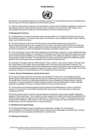 United Nations
UN Documents: Gathering a Body of Global Agreements has been compiled by the NGO Committee on Education of the Conference of
NGOs from United Nations web sites with the invaluable help of information & communications technology.
development, the negotiating capacity of developing countries vis a vis transnationals must be strengthened so
they can secure terms which respect their environmental concerns.
81. However, these specific measures must be located in a wider context of effective cooperation to produce an
international economic system geared to growth and the elimination of world poverty. (See Chapter 3 for a
more detailed discussion of issues and recommendations on the international economy.)
2. Managing the Commons
82. Traditional forms of national sovereignty raise particular problems in managing the 'global commons' and
their shared ecosystems - the oceans, outer space, and Antarctica. Some progress has been made in all three
areas; much remains to be done.
83. The UN Conference on the Law of the Sea was the most ambitious attempt ever to provide an
internationally agreed regime for the management of the oceans. All nations should ratify the Law of the Sea
Treaty as soon at possible. Fisheries agreements should be strengthened to prevent current overexploitation,
as should conventions to control and regulate the dumping of hazardous wastes at sea.
84. There are growing concerns about the management of orbital space, centering on using satellite technology
for monitoring planetary systems; on making the most effective use of the limited capacities of geosynchronous
orbit for communications satellites; and on limiting space debris. The orbiting and testing of weapons in space
would greatly increase this debris. The international community should seek to design and implement a space
regime to ensure that space remains a peaceful environment for the benefit of all.
85. Antarctica is managed under the 1959 Antarctica Treaty. However, many nations outside of that pact view
the Treaty System as too limited, both in participation and in the scope of its conservation measures. The
Commission's recommendations deal with the safeguarding of present achievements; the incorporation of any
minerals development into a management regime; and various options for the future. (See Chapter 10 for more
discussion in issues and recommendations on the management of the commons.)
3. Peace, Security, Development, and the Environment
86. Among the dangers facing the environment, the possibility of nuclear war is undoubtedly the gravest.
Certain aspects of the issues of peace and security bear directly upon the concept of sustainable development.
The whole notion of security as traditionally understood in terms of political and military threats to national
sovereignty - must be expanded to include the growing impacts of environmental stress - locally, nationally,
regionally, and globally. There are no military solutions to 'environmental insecurity'.
87. Governments and international agencies should assess the cost-effectiveness, in terms of achieving
security, of money spent on armaments compared with money spent on reducing poverty or restoring a
ravaged environment.
88. But the greatest need is to achieve improved relations among those major powers capable of deploying
weapons of mass destruction. This is needed to achieve agreement on tighter control over the proliferation and
testing of various types of weapons of mass destruction - nuclear and non nuclear - including those that have
environmental implications. (See Chapter 11 for more discussion of issues and recommendations on the links
between peace, security, development, and the environment.)
4. Institutional and Legal Change
89. The Report that follows contains throughout (and especially in Chapter 12), many specific
recommendations for institutional and legal change. These cannot be adequately summarized here. However,
the Commission's main proposals are embodied in six priority areas.
4.1 Getting at the Sources
 