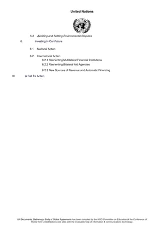 United Nations
UN Documents: Gathering a Body of Global Agreements has been compiled by the NGO Committee on Education of the Conference of
NGOs from United Nations web sites with the invaluable help of information & communications technology.
5.4 Avoiding and Settling Environmental Disputes
6. Investing in Our Future
6.1 National Action
6.2 International Action
6.2.1 Reorienting Multilateral Financial Institutions
6.2.2 Reorienting Bilateral Aid Agencies
6.2.3 New Sources of Revenue and Automatic Financing
III. A Call for Action
 