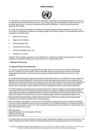 United Nations
UN Documents: Gathering a Body of Global Agreements has been compiled by the NGO Committee on Education of the Conference of
NGOs from United Nations web sites with the invaluable help of information & communications technology.
23. The ability to choose policy paths that are sustainable requires that the ecological dimensions of policy be
considered at the same time as the economic, trade, energy, agricultural, industrial, and other dimensions - on
the same agendas and in the same national and international institutions. That is the chief institutional
challenge of the 1990s.
24. There are significant proposals for institutional and legal change in previous chapters of our report. The
Commission's proposals for institutional and legal change at the national, regional, and international levels are
embodied in six priority areas:
• getting at the sources,
• dealing with the effects,
• assessing global risks,
• making informed choices,
• providing the legal means, and
• investing in our future.
Together, these priorities represent the main directions for institutional and legal change needed to make the
transition to sustainable development. Concerted action is needed under all six.
1. Getting at the Sources
1.1 National Policies and Institutions
25. The way countries achieve sustainable development will vary among the many different political and
economic systems around the world. Governments differ greatly in their capacity to monitor and evaluate
sustainable development, and many will need assistance. Several features should be common to most
countries.
26. Sustainable development objectives should be incorporated in the terms of reference of those cabinet and
legislative committees dealing with national economic policy and planning as well as those dealing with key
sectoral and international policies. As an extension of this, the major central economic and sectoral agencies of
governments should now be made directly responsible and fully accountable for ensuring that their policies,
programmes, and budgets support development that is ecologically as well as economically sustainable.
27. Where resources and data permit, an annual report and an audit on changes in environmental quality and
in the stock of the nation's environmental resource assets are needed to complement the traditional annual
fiscal budget and economic development plans./8 These are essential to obtain an accurate picture of the true
health and wealth of the national economy, and to assess progress towards sustainable development./9
All governments should develop a 'foreign policy for the environment' as one major way of improving the
international coordination of national environmental policies.
But in the long-term perspective, and here I think the World Commission could have an important message, I
think that it will be politically sound and wise to get support from the NGOs to prepare for changes that have to
take place anyway sooner or later. So I think it would be politically wise to look into that in a much broader way
than what has been done so far.
Mats Segnestam
Swedish Society for the Conservation of Nature
WCED Public Hearing
Oslo, 24-25 June 1985
28. Governments who have not done so should consider developing a 'foreign policy for the environment'./10 A
nation's foreign policy needs to reflect the fact that its policies have a growing impact on the environmental
 