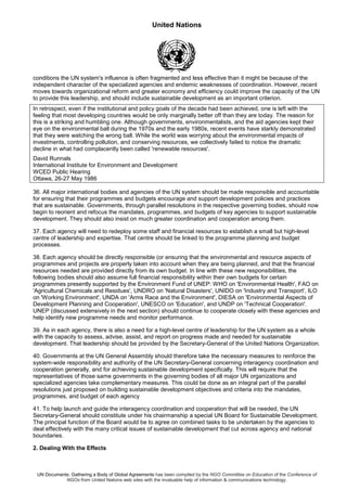 United Nations
UN Documents: Gathering a Body of Global Agreements has been compiled by the NGO Committee on Education of the Conference of
NGOs from United Nations web sites with the invaluable help of information & communications technology.
conditions the UN system's influence is often fragmented and less effective than it might be because of the
independent character of the specialized agencies and endemic weaknesses of coordination. However, recent
moves towards organizational reform and greater economy and efficiency could improve the capacity of the UN
to provide this leadership, and should include sustainable development as an important criterion.
In retrospect, even if the institutional and policy goals of the decade had been achieved, one is left with the
feeling that most developing countries would be only marginally better off than they are today. The reason for
this is a striking and humbling one. Although governments, environmentalists, and the aid agencies kept their
eye on the environmental ball during the 1970s and the early 1980s, recent events have starkly demonstrated
that they were watching the wrong ball. While the world was worrying about the environmental impacts of
investments, controlling pollution, and conserving resources, we collectively failed to notice the dramatic
decline in what had complacently been called 'renewable resources'.
David Runnals
International Institute for Environment and Development
WCED Public Hearing
Ottawa, 26-27 May 1986
36. All major international bodies and agencies of the UN system should be made responsible and accountable
for ensuring that their programmes and budgets encourage and support development policies and practices
that are sustainable. Governments, through parallel resolutions in the respective governing bodies, should now
begin to reorient and refocus the mandates, programmes, and budgets of key agencies to support sustainable
development. They should also insist on much greater coordination and cooperation among them.
37. Each agency will need to redeploy some staff and financial resources to establish a small but high-level
centre of leadership and expertise. That centre should be linked to the programme planning and budget
processes.
38. Each agency should be directly responsible (or ensuring that the environmental and resource aspects of
programmes and projects are properly taken into account when they are being planned, and that the financial
resources needed are provided directly from its own budget. In line with these new responsibilities, the
following bodies should also assume full financial responsibility within their own budgets for certain
programmes presently supported by the Environment Fund of UNEP: WHO on 'Environmental Health', FAO on
'Agricultural Chemicals and Residues', UNDRO on 'Natural Disasters', UNIDO on 'Industry and Transport', ILO
on 'Working Environment', UNDA on 'Arms Race and the Environment', DIESA on 'Environmental Aspects of
Development Planning and Cooperation', UNESCO on 'Education', and UNDP on 'Technical Cooperation'.
UNEP (discussed extensively in the next section) should continue to cooperate closely with these agencies and
help identify new programme needs and monitor performance.
39. As in each agency, there is also a need for a high-level centre of leadership for the UN system as a whole
with the capacity to assess, advise, assist, and report on progress made and needed for sustainable
development. That leadership should be provided by the Secretary-General of the United Nations Organization.
40. Governments at the UN General Assembly should therefore take the necessary measures to reinforce the
system-wide responsibility and authority of the UN Secretary-General concerning interagency coordination and
cooperation generally, and for achieving sustainable development specifically. This will require that the
representatives of those same governments in the governing bodies of all major UN organizations and
specialized agencies take complementary measures. This could be done as an integral part of the parallel
resolutions just proposed on building sustainable development objectives and criteria into the mandates,
programmes, and budget of each agency
41. To help launch and guide the interagency coordination and cooperation that will be needed, the UN
Secretary-General should constitute under his chairmanship a special UN Board for Sustainable Development.
The principal function of the Board would be to agree on combined tasks to be undertaken by the agencies to
deal effectively with the many critical issues of sustainable development that cut across agency and national
boundaries.
2. Dealing With the Effects
 
