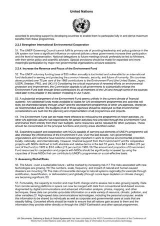 United Nations
UN Documents: Gathering a Body of Global Agreements has been compiled by the NGO Committee on Education of the Conference of
NGOs from United Nations web sites with the invaluable help of information & communications technology.
accorded to providing support to developing countries to enable them to participate fully in and derive maximum
benefits from these programmes.
2.2.3 Strengthen International Environmental Cooperation
51. The UNEP Governing Council cannot fulfil its primary role of providing leadership and policy guidance in the
UN system nor have a significant influence on national policies unless governments increase their participation
and the level of representation. National delegations to future meetings should preferably be led by Ministers,
with their senior policy and scientific advisers. Special provisions should be made for expanded and more
meaningful participation by major non governmental organizations at future sessions.
2.2.4. Increase the Revenue and Focus of the Environment Fund
52. The UNEP voluntary funding base of $30 million annually is too limited and vulnerable for an international
fund dedicated to serving and protecting the common interests, security, and future of humanity. Six countries
alone provided over 75 per cent of the 1985 contributions to the Environment Fund (the United States, Japan,
USSR, Sweden, FRG, and UK)./15 Considering the critical importance of renewed efforts on environmental
protection and improvement, the Commission appeals to all governments to substantially enlarge the
Environment Fund both through direct contributions by all members of the UN and through some of the sources
cited later in this chapter in the section 'Investing in Our Future'.
53. A substantial enlargement of the Environment Fund seems unlikely in the current climate of financial
austerity. Any additional funds made available by states for UN development programmes and activities will
likely be channelled largely through UNDP and the development programmes of other UN agencies. Moreover,
as recommended earlier, the budgets of all of those agencies should be deployed so that environmental
considerations are built into the planning and implementation of all programmes and projects.
54. The Environment Fund can be made more effective by refocusing the programme on fewer activities. As
other UN agencies assume full responsibility for certain activities now provided through the Environment Fund
and finance them entirely from their own budgets, some resources will be released for other purposes. These
should be concentrated on the principal functions and priority areas identified earlier.
55. Expanding support and cooperation with NGOs capable of carrying out elements of UNEP's programme will
also increase the effectiveness of the Environment Fund. Over the last decade, non-governmental
organizations and networks have become increasingly important in work to improve environmental protection
locally, nationally, and internationally. However, financial support from the Environment Fund for cooperative
projects with NGOs declined in both absolute and relative terms in the last 10 years, from $4.5 million (23 per
cent of the Fund) in 1976 to $3.6 million (13 per cent) in 1985./16 The amount and proportion of Environment
Fund resources for cooperation and projects with NGOs should be significantly increased by using the
capacities of those NGOs that can contribute to UNEP's programmes on a cost-effective basis.
3. Assessing Global Risks
56. The future - even a sustainable future - will be marked by increasing risk./17 The risks associated with new
technologies are growing./18 The numbers, scale, frequency, and impact of natural and human-caused
disasters are mounting.19/ The risks of irreversible damage to natural systems regionally (for example through
acidification, desertification, or deforestation) and globally (through ozone layer depletion or climate change)
are becoming significant./20
57. Fortunately, the capacity to monitor and map Earth change and to assess risk is also growing rapidly. Data
from remote sensing platforms in space can now be merged with data from conventional land-based sources.
Augmented by digital communications and advanced information analysis, photos, mapping, and other
techniques, these data can provide up-to-date information on a wide variety of resource, climatic, pollution, and
other variables./21 High-speed data communications technologies, including the personal computer, enable
this information to be shared by individuals as well as corporate and governmental users at costs that are
steadily falling. Concerted efforts should be made to ensure that all nations gain access to them and the
information they provide either directly or through the UNEP Earthwatch and other special programmes.
 