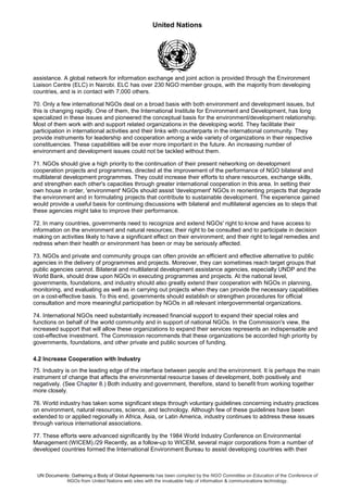 United Nations
UN Documents: Gathering a Body of Global Agreements has been compiled by the NGO Committee on Education of the Conference of
NGOs from United Nations web sites with the invaluable help of information & communications technology.
assistance. A global network for information exchange and joint action is provided through the Environment
Liaison Centre (ELC) in Nairobi. ELC has over 230 NGO member groups, with the majority from developing
countries, and is in contact with 7,000 others.
70. Only a few international NGOs deal on a broad basis with both environment and development issues, but
this is changing rapidly. One of them, the International Institute for Environment and Development, has long
specialized in these issues and pioneered the conceptual basis for the environment/development relationship.
Most of them work with and support related organizations in the developing world. They facilitate their
participation in international activities and their links with counterparts in the international community. They
provide instruments for leadership and cooperation among a wide variety of organizations in their respective
constituencies. These capabilities will be ever more important in the future. An increasing number of
environment and development issues could not be tackled without them.
71. NGOs should give a high priority to the continuation of their present networking on development
cooperation projects and programmes, directed at the improvement of the performance of NGO bilateral and
multilateral development programmes. They could increase their efforts to share resources, exchange skills,
and strengthen each other's capacities through greater international cooperation in this area. In setting their
own house in order, 'environment' NGOs should assist 'development' NGOs in reorienting projects that degrade
the environment and in formulating projects that contribute to sustainable development. The experience gained
would provide a useful basis for continuing discussions with bilateral and multilateral agencies as to steps that
these agencies might take to improve their performance.
72. In many countries, governments need to recognize and extend NGOs' right to know and have access to
information on the environment and natural resources; their right to be consulted and to participate in decision
making on activities likely to have a significant effect on their environment; and their right to legal remedies and
redress when their health or environment has been or may be seriously affected.
73. NGOs and private and community groups can often provide an efficient and effective alternative to public
agencies in the delivery of programmes and projects. Moreover, they can sometimes reach target groups that
public agencies cannot. Bilateral and multilateral development assistance agencies, especially UNDP and the
World Bank, should draw upon NGOs in executing programmes and projects. At the national level,
governments, foundations, and industry should also greatly extend their cooperation with NGOs in planning,
monitoring, and evaluating as well as in carrying out projects when they can provide the necessary capabilities
on a cost-effective basis. To this end, governments should establish or strengthen procedures for official
consultation and more meaningful participation by NGOs in all relevant intergovernmental organizations.
74. International NGOs need substantially increased financial support to expand their special roles and
functions on behalf of the world community and in support of national NGOs. In the Commission's view, the
increased support that will allow these organizations to expand their services represents an indispensable and
cost-effective investment. The Commission recommends that these organizations be accorded high priority by
governments, foundations, and other private and public sources of funding.
4.2 Increase Cooperation with Industry
75. Industry is on the leading edge of the interface between people and the environment. It is perhaps the main
instrument of change that affects the environmental resource bases of development, both positively and
negatively. (See Chapter 8.) Both industry and government, therefore, stand to benefit from working together
more closely.
76. World industry has taken some significant steps through voluntary guidelines concerning industry practices
on environment, natural resources, science, and technology. Although few of these guidelines have been
extended to or applied regionally in Africa, Asia, or Latin America, industry continues to address these issues
through various international associations.
77. These efforts were advanced significantly by the 1984 World Industry Conference on Environmental
Management (WICEM)./29 Recently, as a follow-up to WICEM, several major corporations from a number of
developed countries formed the International Environment Bureau to assist developing countries with their
 