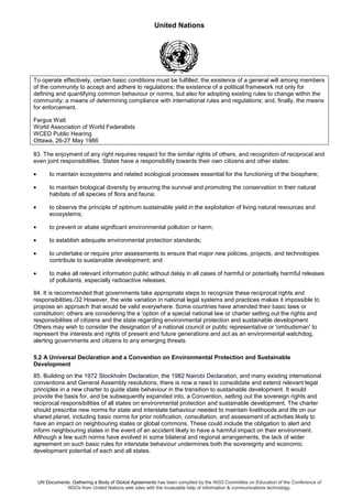 United Nations
UN Documents: Gathering a Body of Global Agreements has been compiled by the NGO Committee on Education of the Conference of
NGOs from United Nations web sites with the invaluable help of information & communications technology.
To operate effectively, certain basic conditions must be fulfilled: the existence of a general will among members
of the community to accept and adhere to regulations; the existence of a political framework not only for
defining and quantifying common behaviour or norms, but also for adopting existing rules to change within the
community; a means of determining compliance with international rules and regulations; and, finally, the means
for enforcement.
Fergus Watt
World Association of World Federalists
WCED Public Hearing
Ottawa, 26-27 May 1986
83. The enjoyment of any right requires respect for the similar rights of others, and recognition of reciprocal and
even joint responsibilities. States have a responsibility towards their own citizens and other states:
• to maintain ecosystems and related ecological processes essential for the functioning of the biosphere;
• to maintain biological diversity by ensuring the survival and promoting the conservation in their natural
habitats of all species of flora and fauna;
• to observe the principle of optimum sustainable yield in the exploitation of living natural resources and
ecosystems;
• to prevent or abate significant environmental pollution or harm;
• to establish adequate environmental protection standards;
• to undertake or require prior assessments to ensure that major new policies, projects, and technologies
contribute to sustainable development; and
• to make all relevant information public without delay in all cases of harmful or potentially harmful releases
of pollutants, especially radioactive releases.
84. It is recommended that governments take appropriate steps to recognize these reciprocal rights and
responsibilities./32 However, the wide variation in national legal systems and practices makes it impossible to
propose an approach that would be valid everywhere. Some countries have amended their basic laws or
constitution; others are considering the a 'option of a special national law or charter setting out the rights and
responsibilities of citizens and the state regarding environmental protection and sustainable development
Others may wish to consider the designation of a national council or public representative or 'ombudsman' to
represent the interests and rights of present and future generations and act as an environmental watchdog,
alerting governments and citizens to any emerging threats.
5.2 A Universal Declaration and a Convention on Environmental Protection and Sustainable
Development
85. Building on the 1972 Stockholm Declaration, the 1982 Nairobi Declaration, and many existing international
conventions and General Assembly resolutions, there is now a need to consolidate and extend relevant legal
principles in a new charter to guide state behaviour in the transition to sustainable development. It would
provide the basis for, and be subsequently expanded into, a Convention, setting out the sovereign rights and
reciprocal responsibilities of all states on environmental protection and sustainable development. The charter
should prescribe new norms for state and interstate behaviour needed to maintain livelihoods and life on our
shared planet, including basic norms for prior notification, consultation, and assessment of activities likely to
have an impact on neighbouring states or global commons. These could include the obligation to alert and
inform neighbouring states in the event of an accident likely to have a harmful impact on their environment.
Although a few such norms have evolved in some bilateral and regional arrangements, the lack of wider
agreement on such basic rules for interstate behaviour undermines both the sovereignty and economic
development potential of each and all states.
 