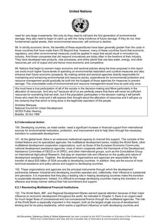 United Nations
UN Documents: Gathering a Body of Global Agreements has been compiled by the NGO Committee on Education of the Conference of
NGOs from United Nations web sites with the invaluable help of information & communications technology.
need for very large investments. Not only do they need to roll back the first generation of environmental
damage, they also need to begin to catch up with the rising incidence of future damage. If they do not, their
fundamental capital assets, their environmental resources, will continue to decline.
98. In strictly economic terms, the benefits of these expenditures have been generally greater than the costs in
those countries that have made them./35 Beyond that, however, many of these countries found that economic,
regulatory, and other environmental measures could be applied in ways that would result in innovation by
industry. And those companies that did respond innovatively are today often in the forefront of their industry.
They have developed new products, new processes, and entire plants that use less water, energy, and other
resources per unit of output and are hence more economic and competitive.
99. Nations that begin to reorient major economic and sectoral policies along the lines proposed in this report
can avoid much higher future levels of spending on environmental restoration and curative measures and also
enhance their future economic prospects. By making central and sectoral agencies directly responsible for
maintaining and enhancing environmental and resource stocks, expenditures for environmental protection and
resource management would gradually be built into the budgets of those agencies for measures to prevent
damage. The unavoidable costs of environmental and resource management would thus be paid only once.
We must have a true participation of all of the society in the decision-making and More particularly in the
allocation of resources. And why so? because all of us are perfectly aware that there will never be sufficient
resources for everything that we wish, but if the population participates in the decision making it will benefit
those who need the most and it will express their thought about the allocation of resources and it will give us
the certainty that that which is bring done is the legitimate aspiration of the people.
Aristides Marquee
National Council for Urban Development
WCED Public Hearing
Brasilia, 30 Oct 1985
6.2 International Action
100. Developing countries, as noted earlier, need a significant increase in financial support from international
sources for environmental restoration, protection, and improvement and to help them through the necessary
transition to sustainable development.
101. At the global level, there is an extensive institutional capacity to channel this support. This consists of the
United Nations and its specialized agencies: the multilateral development banks, notably the World Bank; other
multilateral development cooperation organizations, such as those of the European Economic Community;
national development assistance agencies, most of whom cooperate within the framework of the Development
Assistance Committee of OECD or of OPEC; and other international groups, such as the Consultative Group
on International Agricultural Research, that play an important role and influence on the quality and nature of
development assistance. Together, the development organizations and agencies are responsible for the
transfer of about $35 billion of ODA annually to developing countries. In addition, they are the source of most
technical assistance and policy advice and support to developing countries.
102. These organizations and agencies are the principal instruments through which the development
partnership between industrial and developing countries operates and, collectively, their influence is substantial
and pervasive. It is imperative that they play a leading role in helping developing countries make the transition
to sustainable development. Indeed, it is difficult to envisage developing countries making this transition in an
effective and timely manner without their full commitment and support.
6.2.1 Reorienting Multilateral Financial Institutions
103. The World Bank, IMF, and Regional Development Banks warrant special attention because of their major
influence on economic development throughout the world. As indicated in Chapter 3, there is an urgent need
for much larger flows of concessional and non-concessional finance through the multilateral agencies. The role
of the World Bank is especially important in this respect, both as the largest single source of development
lending and for its policy leadership, which exerts a significant influence on both developing countries and
 