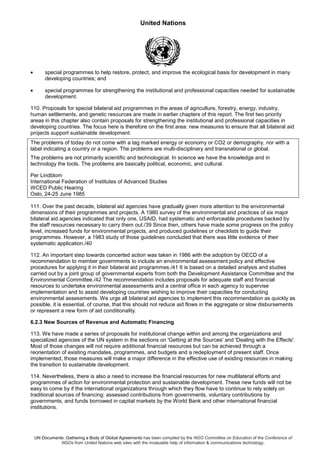 United Nations
UN Documents: Gathering a Body of Global Agreements has been compiled by the NGO Committee on Education of the Conference of
NGOs from United Nations web sites with the invaluable help of information & communications technology.
• special programmes to help restore, protect, and improve the ecological basis for development in many
developing countries; and
• special programmes for strengthening the institutional and professional capacities needed for sustainable
development.
110. Proposals for special bilateral aid programmes in the areas of agriculture, forestry, energy, industry,
human settlements, and genetic resources are made in earlier chapters of this report. The first two priority
areas in this chapter also contain proposals for strengthening the institutional and professional capacities in
developing countries. The focus here is therefore on the first area: new measures to ensure that all bilateral aid
projects support sustainable development.
The problems of today do not come with a tag marked energy or economy or CO2 or demography, nor with a
label indicating a country or a region. The problems are multi-disciplinary and transnational or global.
The problems are not primarily scientific and technological. In science we have the knowledge and in
technology the tools. The problems are basically political, economic, and cultural.
Per Lindblom
International Federation of Institutes of Advanced Studies
WCED Public Hearing
Oslo, 24-25 June 1985
111. Over the past decade, bilateral aid agencies have gradually given more attention to the environmental
dimensions of their programmes and projects. A 1980 survey of the environmental and practices of six major
bilateral aid agencies indicated that only one, USAID, had systematic and enforceable procedures backed by
the staff resources necessary to carry them out./39 Since then, others have made some progress on the policy
level, increased funds for environmental projects, and produced guidelines or checklists to guide their
programmes. However, a 1983 study of those guidelines concluded that there was little evidence of their
systematic application./40
112. An important step towards concerted action was taken in 1986 with the adoption by OECD of a
recommendation to member governments to include an environmental assessment policy and effective
procedures for applying it in their bilateral aid programmes./41 It is based on a detailed analysis and studies
carried out by a joint group of governmental experts from both the Development Assistance Committee and the
Environmental Committee./42 The recommendation includes proposals for adequate staff and financial
resources to undertake environmental assessments and a central office in each agency to supervise
implementation and to assist developing countries wishing to improve their capacities for conducting
environmental assessments. We urge all bilateral aid agencies to implement this recommendation as quickly as
possible, it is essential, of course, that this should not reduce aid flows in the aggregate or slow disbursements
or represent a new form of aid conditionality.
6.2.3 New Sources of Revenue and Automatic Financing
113. We have made a series of proposals for institutional change within and among the organizations and
specialized agencies of the UN system in the sections on 'Getting at the Sources' and 'Dealing with the Effects'.
Most of those changes will not require additional financial resources but can be achieved through a
reorientation of existing mandates, programmes, and budgets and a redeployment of present staff. Once
implemented, those measures will make a major difference in the effective use of existing resources in making
the transition to sustainable development.
114. Nevertheless, there is also a need to increase the financial resources for new multilateral efforts and
programmes of action for environmental protection and sustainable development. These new funds will not be
easy to come by if the international organizations through which they flow have to continue to rely solely on
traditional sources of financing: assessed contributions from governments, voluntary contributions by
governments, and funds borrowed in capital markets by the World Bank and other international financial
institutions.
 