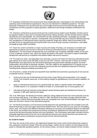 United Nations
UN Documents: Gathering a Body of Global Agreements has been compiled by the NGO Committee on Education of the Conference of
NGOs from United Nations web sites with the invaluable help of information & communications technology.
115. Assessed contributions from governments have traditionally been used largely for the administrative and
operating costs of international organizations; they are not intended for multilateral assistance. The total
assessed contributions from governments are much smaller than the amount provided through voluntary
contributions and the prospects of raising significant, additional funds through assessed contributions are
limited.
116. Voluntary contributions by governments give the overall revenue system some flexibility, but they cannot
be adjusted readily to meet new or increased requirements. Being voluntary, the flow of these funds is entirely
discretionary and unpredictable. The commitments are also extremely short-term, as pledges are normally
made only one or two years in advance. Consequently, they provide little security or basis for effective planning
and management of international actions requiring sustained, longer-term efforts. Most of the limited funds
provided so far for international environmental action have come through voluntary contributions, channelled
principally through UNEP and NGOs.
117. Given the current constraints on major sources and modes of funding, it is necessary to consider new
approaches as well as new sources of revenue for financing international action in support of sustainable
development. The Commission recognizes that such proposals may not appear politically realistic at this point
in time. It believes, however, that - given the trends discussed in this report - the need to support sustainable
development will become so imperative that political realism will come to require it.
118. The search for other, and especially more automatic, sources and means for financing international action
goes almost as far back as the UN itself. It was not until 1977, however, when the Plan of Action to Combat
Desertification was approved by the UN General Assembly that governments officially accepted, but never
implemented, the principle of automatic transfers. That Plan called for the establishment of a special account
that could draw resources not only from traditional sources but also from additional measures of financing,
'including fiscal measures entailing automaticity'./43
119. Since then, a series of studies and reports/44 have identified and examined a growing list of new sources
of potential revenue, including:
• revenue from the use of international commons (from ocean fishing and transportation, from sea-bed
mining, from Antarctic resources, or from parking charges for geostationary communications satellites, for
example;
• taxes on international trade (such as a general trade tax; taxes on specific traded commodities, on
invisible exports, or on surpluses in balance of trade; or a consumption tax on luxury goods); and
• international financial measures (a link between special drawing rights and development finance, for
example, or IMF gold reserves and sales).
120. In its 1980 report, the Brandt Commission called for raising additional funds from more automatic sources
such as those cited above. In its follow-up report in 1983, the Brandt Commission strongly urged that these
most 'futuristic' of all the Report's proposals not be lost completely from view./45 Nevertheless, they again rank
below the short term horizon of the international agenda.
121. The World Commission on Environment and Development was specifically given the mandate by the UN
General Assembly to look once again beyond that limited horizon. We have done so and, given the compelling
nature, pace, and scope of the different transitions affecting our economic and ecological systems as described
in this report, we consider that at least some of those proposals for additional and more automatic sources of
revenue are fast becoming less futuristic and more necessary. This Commission particularly considers that the
proposals regarding revenue from the use of international commons and natural resources now warrant and
should receive serious consideration by governments and the General Assembly.
III. A Call for Action
122. Over the course of this century, the relationship between the human world and the planet that sustains it
has undergone a profound change. When the century began, neither human numbers nor technology had the
power to radically alter planetary systems. As the century closes, not only do vastly increased human numbers
 