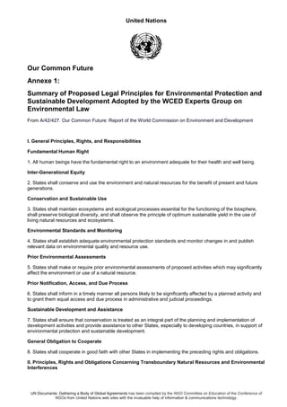 United Nations
UN Documents: Gathering a Body of Global Agreements has been compiled by the NGO Committee on Education of the Conference of
NGOs from United Nations web sites with the invaluable help of information & communications technology.
Our Common Future
Annexe 1:
Summary of Proposed Legal Principles for Environmental Protection and
Sustainable Development Adopted by the WCED Experts Group on
Environmental Law
From A/42/427. Our Common Future: Report of the World Commission on Environment and Development
I. General Principles, Rights, and Responsibilities
Fundamental Human Right
1. All human beings have the fundamental right to an environment adequate for their health and well being.
Inter-Generational Equity
2. States shall conserve and use the environment and natural resources for the benefit of present and future
generations.
Conservation and Sustainable Use
3. States shall maintain ecosystems and ecological processes essential for the functioning of the biosphere,
shall preserve biological diversity, and shall observe the principle of optimum sustainable yield in the use of
living natural resources and ecosystems.
Environmental Standards and Monitoring
4. States shall establish adequate environmental protection standards and monitor changes in and publish
relevant data on environmental quality and resource use.
Prior Environmental Assessments
5. States shall make or require prior environmental assessments of proposed activities which may significantly
affect the environment or use of a natural resource.
Prior Notification, Access, and Due Process
6. States shall inform in a timely manner all persons likely to be significantly affected by a planned activity and
to grant them equal access and due process in administrative and judicial proceedings.
Sustainable Development and Assistance
7. States shall ensure that conservation is treated as an integral part of the planning and implementation of
development activities and provide assistance to other States, especially to developing countries, in support of
environmental protection and sustainable development.
General Obligation to Cooperate
8. States shall cooperate in good faith with other States in implementing the preceding rights and obligations.
II. Principles, Rights and Obligations Concerning Transboundary Natural Resources and Environmental
Interferences
 