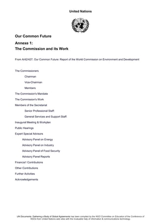 United Nations
UN Documents: Gathering a Body of Global Agreements has been compiled by the NGO Committee on Education of the Conference of
NGOs from United Nations web sites with the invaluable help of information & communications technology.
Our Common Future
Annexe 1:
The Commission and its Work
From A/42/427. Our Common Future: Report of the World Commission on Environment and Development
The Commissioners
Chairman
Vice-Chairman
Members
The Commission's Mandate
The Commission's Work
Members of the Secretariat
Senior Professional Staff:
General Services and Support Staff:
Inaugural Meeting & Workplan
Public Hearings
Expert Special Advisors
Advisory Panel on Energy
Advisory Panel on Industry
Advisory Panel of Food Security
Advisory Panel Reports
Financia1 Contributions
Other Contributions
Further Activities
Acknowledgements
 