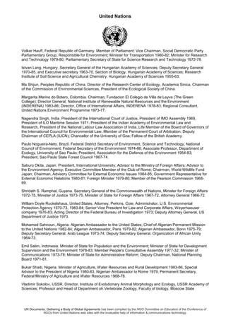 United Nations
UN Documents: Gathering a Body of Global Agreements has been compiled by the NGO Committee on Education of the Conference of
NGOs from United Nations web sites with the invaluable help of information & communications technology.
Volker Hauff, Federal Republic of Germany. Member of Parliament; Vice Chairman, Social Democratic Party
Parliamentary Group, Responsible for Environment; Minister for Transportation 1980-82; Minister for Research
and Technology 1979-80; Parliamentary Secretary of State for Science Research and Technology 1972-78.
Istvan Lang, Hungary. Secretary General of the Hungarian Academy of Sciences; Deputy Secretary General
1970-85, and Executive secretary 1963-70, Section of Biology, Hungarian Academy of Sciences; Research
Institute of Soil Science and Agricultural Chemistry, Hungarian Academy of Sciences 1955-63.
Ma Shijun, Peoples Republic of China. Director of the Research Center of Ecology, Academia Sinica, Chairman
of the Commission of Environmental Sciences, President of the Ecological Society of China.
Margarita Marino do Botero, Colombia. Chairman, Fundacion El Colegio de Villa de Leyva (The Green
College); Director General, National Institute of Renewable Natural Resources and the Environment
(INDERENA) 1983-86; Director, Office of International Affairs, INDERENA 1978-83; Regional Consultant,
United Nations Environment Programme 1973-77.
Nagendra Singh, India. President of the International Court of Justice, President of IMO Assembly 1969,
President of ILO Maritime Session 1971, President of the Indian Academy of Environmental Law and
Research, President of the National Labour Law Association of India, Life Member of the Board of Governors of
the International Council for Environmental Law, Member of the Permanent Court of Arbitration; Deputy
Chairman of CEPLA (IUCN); Chancellor of the University of Goa; Fellow of the British Academy.
Paulo Nogueira-Neto, Brazil. Federal District Secretary of Environment, Science and Technology, National
Council of Environment; Federal Secretary of the Environment 1974-86; Associate Professor, Department of
Ecology, University of Sao Paulo; President, Association for the Defence of the Environment 1954-83;
President, Sao Paulo State Forest Council 1967-74.
Saburo Okita, Japan. President, International University; Advisor to the Ministry of Foreign Affairs; Advisor to
the Environment Agency; Executive Committee Member of the Club of Rome; Chairman, World Wildlife Fund
Japan; Chairman, Advisory Committee for External Economic Issues 1984-85; Government Representative for
External Economic Relations 1980-81; Foreign Minister 1979-80; Member of the Pearson Commission 1968-
69.
Shridath S. Ramphal, Guyana. Secretary General of the Commonwealth of Nations, Minister for Foreign Affairs
1972-75, Minister of Justice 1973-75, Minister of State for Foreign Affairs 1967-72, Attorney General 1966-72.
William Doyle Ruckelshaus, United States. Attorney, Perkins, Coie; Administrator, U.S. Environmental
Protection Agency 1970-73, 1983-84; Senior Vice President for Law and Corporate Affairs, Weyerhaeuser
company 1976-83; Acting Director of the Federal Bureau of Investigation 1973; Deputy Attorney General, US
Department of Justice 1973.
Mohamed Sahnoun, Algeria. Algerian Ambassador to the United States; Chief of Algerian Permanent Mission
to the United Nations 1982-84; Algerian Ambassador, Paris 1979-82; Algerian Ambassador, Bonn 1975-79;
Deputy Secretary General, Arab League 1973-74; Deputy Secretary General, Organization of African Unity
1964-73.
Emil Salim, Indonesia. Minister of State for Population and the Environment; Minister of State for Development
Supervision and the Environment 1978-83; Member People's Consultative Assembly 1977-32; Minister of
Communications 1973-78; Minister of State for Administrative Reform; Deputy Chairman, National Planning
Board 1971-81.
Bukar Shaib, Nigeria. Minister of Agriculture, Water Resources and Rural Development 1983-86, Special
Advisor to the President of Nigeria 1980-83, Nigerian Ambassador to Rome 1979, Permanent Secretary,
Federal Ministry of Agriculture and Water Resources 1968-78.
Vladimir Sokolov, USSR. Director, Institute of Evolutionary Animal Morphology and Ecology, USSR Academy of
Sciences; Professor and Head of Department oh Vertebrate Zoology, Faculty of biology, Moscow State
 