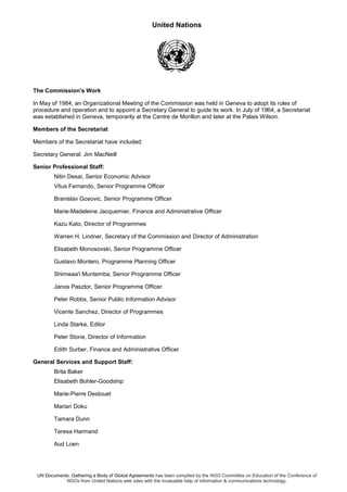 United Nations
UN Documents: Gathering a Body of Global Agreements has been compiled by the NGO Committee on Education of the Conference of
NGOs from United Nations web sites with the invaluable help of information & communications technology.
The Commission's Work
In May of 1984, an Organizational Meeting of the Commission was held in Geneva to adopt its rules of
procedure and operation and to appoint a Secretary General to guide its work. In July of 1964, a Secretariat
was established in Geneva, temporarily at the Centre de Morillon and later at the Palais Wilson.
Members of the Secretariat
Members of the Secretariat have included:
Secretary General: Jim MacNeill
Senior Professional Staff:
Nitin Desai, Senior Economic Advisor
Vitus Fernando, Senior Programme Officer
Branislav Gosovic, Senior Programme Officer
Marie-Madeleine Jacquemier, Finance and Administrative Officer
Kazu Kato, Director of Programmes
Warren H. Lindner, Secretary of the Commission and Director of Administration
Elisabeth Monosovski, Senior Programme Officer
Gustavo Montero, Programme Planning Officer
Shimwaa'i Muntemba, Senior Programme Officer
Janos Pasztor, Senior Programme Officer
Peter Robbs, Senior Public Information Advisor
Vicente Sanchez, Director of Programmes
Linda Starke, Editor
Peter Stone, Director of Information
Edith Surber, Finance and Administrative Officer
General Services and Support Staff:
Brita Baker
Elisabeth Bohler-Goodship
Marie-Pierre Destouet
Marian Doku
Tamara Dunn
Teresa Harmand
Aud Loen
 
