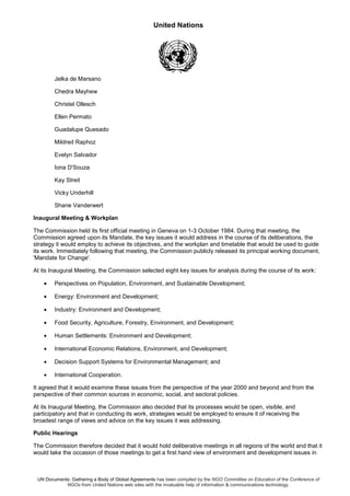 United Nations
UN Documents: Gathering a Body of Global Agreements has been compiled by the NGO Committee on Education of the Conference of
NGOs from United Nations web sites with the invaluable help of information & communications technology.
Jelka de Marsano
Chedra Mayhew
Christel Ollesch
Ellen Permato
Guadalupe Quesado
Mildred Raphoz
Evelyn Salvador
Iona D'Souza
Kay Streit
Vicky Underhill
Shane Vanderwert
Inaugural Meeting & Workplan
The Commission held its first official meeting in Geneva on 1-3 October 1984. During that meeting, the
Commission agreed upon its Mandate, the key issues it would address in the course of its deliberations, the
strategy it would employ to achieve its objectives, and the workplan and timetable that would be used to guide
its work. Immediately following that meeting, the Commission publicly released its principal working document,
'Mandate for Change'.
At its Inaugural Meeting, the Commission selected eight key issues for analysis during the course of its work:
• Perspectives on Population, Environment, and Sustainable Development;
• Energy: Environment and Development;
• Industry: Environment and Development;
• Food Security, Agriculture, Forestry, Environment, and Development;
• Human Settlements: Environment and Development;
• International Economic Relations, Environment, and Development;
• Decision Support Systems for Environmental Management; and
• International Cooperation.
It agreed that it would examine these issues from the perspective of the year 2000 and beyond and from the
perspective of their common sources in economic, social, and sectoral policies.
At its Inaugural Meeting, the Commission also decided that its processes would be open, visible, and
participatory and that in conducting its work, strategies would be employed to ensure it of receiving the
broadest range of views and advice on the key issues it was addressing.
Public Hearings
The Commission therefore decided that it would hold deliberative meetings in all regions of the world and that it
would take the occasion of those meetings to get a first hand view of environment and development issues in
 