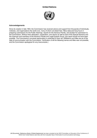 United Nations
UN Documents: Gathering a Body of Global Agreements has been compiled by the NGO Committee on Education of the Conference of
NGOs from United Nations web sites with the invaluable help of information & communications technology.
Acknowledgements
Since its creation in late 1963, the Commission has received advice and support from thousands of individuals,
institutes, and organizations the world over, many of whom are listed here. Many laboured long hours in
preparing submissions for the Public Hearings, reports for the Advisory Panels, and studies for submission to
the Commission. Without their dedication, cooperation, and advice as well as that of the Special Advisors and
the chairmen and members of the Advisory Panels and Legal Experts Group, this report would not have been
possible. The Commission's sincerest appreciation is extended to them all. (Affiliations and titles are as of the
date of communication with the Commission. Verification of all the following names and titles was not possible,
and the Commission apologizes for any inaccuracies.)
 