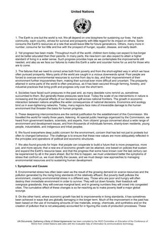 United Nations
UN Documents: Gathering a Body of Global Agreements has been compiled by the NGO Committee on Education of the Conference of
NGOs from United Nations web sites with the invaluable help of information & communications technology.
1. The Earth is one but the world is not. We all depend on one biosphere for sustaining our lives. Yet each
community, each country, strives for survival and prosperity with little regard for its impact on others. Some
consume the Earth's resources at a rate that would leave little for future generations. Others, many more in
number, consume far too little and live with the prospect of hunger, squalor, disease, and early death.
2. Yet progress has been made. Throughout much of the world, children born today can expect to live longer
and be better educated than their parents. In many parts, the new-born can also expect to attain a higher
standard of living in a wider sense. Such progress provides hope as we contemplate the improvements still
needed, and also as we face our failures to make this Earth a safer and sounder home for us and for those who
are to come.
3. The failures that we need to correct arise both from poverty and from the short-sighted way in which we have
often pursued prosperity. Many parts of the world are caught in a vicious downwards spiral: Poor people are
forced to overuse environmental resources to survive from day to day, and their impoverishment of their
environment further impoverishes them, making their survival ever more difficult and uncertain. The prosperity
attained in some parts of the world is often precarious, as it has been secured through farming, forestry, and
industrial practices that bring profit and progress only over the short term.
4. Societies have faced such pressures in the past and, as many desolate ruins remind us, sometimes
succumbed to them. But generally these pressures were local. Today the scale of ow interventions in nature is
increasing and the physical effects of our decisions spill across national frontiers. The growth in economic
interaction between nations amplifies the wider consequences of national decisions. Economics and ecology
bind us in ever-tightening networks. Today, many regions face risks of irreversible damage to the human
environment that threaten the basis for human progress.
5. These deepening interconnections are the central justification for the establishment of this Commission. We
travelled the world for nearly three years, listening. At special public hearings organized by the Commission, we
heard from government leaders, scientists, and experts, from citizens' groups concerned about a wide range of
environment and development issues, and from thousands of individuals farmers, shanty-town residents, young
people, industrialists, and indigenous and tribal peoples.
6. We found everywhere deep public concern for the environment, concern that has led not just to protests but
often to changed behaviour. The challenge is to ensure that these new values are more adequately reflected in
the principles and operations of political and economic structures.
7. We also found grounds for hope: that people can cooperate to build a future that is more prosperous, more
just, and more secure; that a new era of economic growth can be attained, one based on policies that sustain
and expand the Earth's resource base; and that the progress that some have known over the last century can
be experienced by all in the years ahead. But for this to happen, we must understand better the symptoms of
stress that confront us, we must identify the causes, and we must design new approaches to managing
environmental resources and to sustaining human development
I. Symptoms and Causes
8. Environmental stress has often been seen as the result of the growing demand on scarce resources and the
pollution generated by the rising living standards of the relatively affluent. But poverty itself pollutes the
environment, creating environmental stress in a different way. Those who are poor and hungry will often
destroy their immediate environment in order to survive: They will cut down forests; their livestock will
overgraze grasslands; they will overuse marginal land; and in growing numbers they will crowd into congested
cities. The cumulative effect of these changes is so far-reaching as to make poverty itself a major global
scourge.
9. On the other hand, where economic growth has led to improvements in living standards, it has sometimes
been achieved in ways that are globally damaging in the longer term. Much of the improvement in the past has
been based on the use of increasing amounts of raw materials, energy, chemicals, and synthetics and on the
creation of pollution that is not adequately accounted for in figuring the costs of production processes. These
 