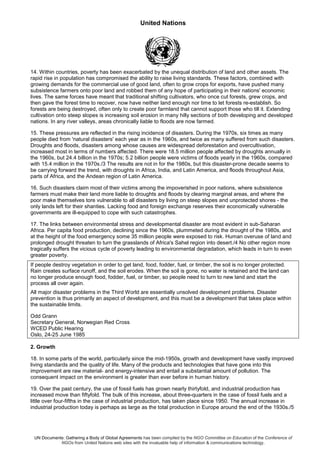 United Nations
UN Documents: Gathering a Body of Global Agreements has been compiled by the NGO Committee on Education of the Conference of
NGOs from United Nations web sites with the invaluable help of information & communications technology.
14. Within countries, poverty has been exacerbated by the unequal distribution of land and other assets. The
rapid rise in population has compromised the ability to raise living standards. These factors, combined with
growing demands for the commercial use of good land, often to grow crops for exports, have pushed many
subsistence farmers onto poor land and robbed them of any hope of participating in their nations' economic
lives. The same forces have meant that traditional shifting cultivators, who once cut forests, grew crops, and
then gave the forest time to recover, now have neither land enough nor time to let forests re-establish. So
forests are being destroyed, often only to create poor farmland that cannot support those who till it. Extending
cultivation onto steep slopes is increasing soil erosion in many hilly sections of both developing and developed
nations. In any river valleys, areas chronically liable to floods are now farmed.
15. These pressures are reflected in the rising incidence of disasters. During the 1970s, six times as many
people died from 'natural disasters' each year as in the 1960s, and twice as many suffered from such disasters.
Droughts and floods, disasters among whose causes are widespread deforestation and overcultivation,
increased most in terms of numbers affected. There were 18.5 million people affected by droughts annually in
the 1960s, but 24.4 billion in the 1970s; 5.2 billion people were victims of floods yearly in the 1960s, compared
with 15.4 million in the 1970s./3 The results are not in for the 1980s, but this disaster-prone decade seems to
be carrying forward the trend, with droughts in Africa, India, and Latin America, and floods throughout Asia,
parts of Africa, and the Andean region of Latin America.
16. Such disasters claim most of their victims among the impoverished in poor nations, where subsistence
farmers must make their land more liable to droughts and floods by clearing marginal areas, and where the
poor make themselves tore vulnerable to all disasters by living on steep slopes and unprotected shores - the
only lands left for their shanties. Lacking food and foreign exchange reserves their economically vulnerable
governments are ill-equipped to cope with such catastrophes.
17. The links between environmental stress and developmental disaster are most evident in sub-Saharan
Africa. Per capita food production, declining since the 1960s, plummeted during the drought of the 1980s, and
at the height of the food emergency some 35 million people were exposed to risk. Human overuse of land and
prolonged drought threaten to turn the grasslands of Africa's Sahel region into desert./4 No other region more
tragically suffers the vicious cycle of poverty leading to environmental degradation, which leads in turn to even
greater poverty.
If people destroy vegetation in order to get land, food, fodder, fuel, or timber, the soil is no longer protected.
Rain creates surface runoff, and the soil erodes. When the soil is gone, no water is retained and the land can
no longer produce enough food, fodder, fuel, or timber, so people need to turn to new land and start the
process all over again.
All major disaster problems in the Third World are essentially unsolved development problems. Disaster
prevention is thus primarily an aspect of development, and this must be a development that takes place within
the sustainable limits.
Odd Grann
Secretary General, Norwegian Red Cross
WCED Public Hearing
Oslo, 24-25 June 1985
2. Growth
18. In some parts of the world, particularly since the mid-1950s, growth and development have vastly improved
living standards and the quality of life. Many of the products and technologies that have gone into this
improvement are raw material- and energy-intensive and entail a substantial amount of pollution. The
consequent impact on the environment is greater than ever before in human history.
19. Over the past century, the use of fossil fuels has grown nearly thirtyfold, and industrial production has
increased move than fiftyfold. The bulk of this increase, about three-quarters in the case of fossil fuels and a
little over four-fifths in the case of industrial production, has taken place since 1950. The annual increase in
industrial production today is perhaps as large as the total production in Europe around the end of the 1930s./5
 