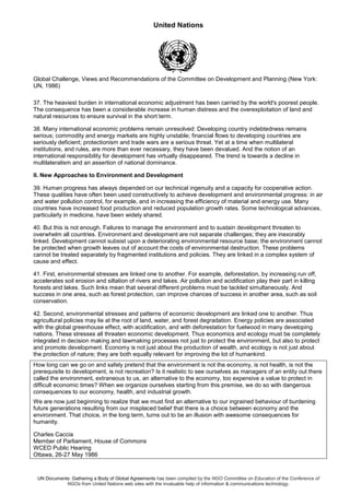 United Nations
UN Documents: Gathering a Body of Global Agreements has been compiled by the NGO Committee on Education of the Conference of
NGOs from United Nations web sites with the invaluable help of information & communications technology.
Global Challenge, Views and Recommendations of the Committee on Development and Planning (New York:
UN, 1986)
37. The heaviest burden in international economic adjustment has been carried by the world's poorest people.
The consequence has been a considerable increase in human distress and the overexploitation of land and
natural resources to ensure survival in the short term.
38. Many international economic problems remain unresolved: Developing country indebtedness remains
serious; commodity and energy markets are highly unstable; financial flows to developing countries are
seriously deficient; protectionism and trade wars are a serious threat. Yet at a time when multilateral
institutions, and rules, are more than ever necessary, they have been devalued. And the notion of an
international responsibility for development has virtually disappeared. The trend is towards a decline in
multilateralism and an assertion of national dominance.
II. New Approaches to Environment and Development
39. Human progress has always depended on our technical ingenuity and a capacity for cooperative action.
These qualities have often been used constructively to achieve development and environmental progress: in air
and water pollution control, for example, and in increasing the efficiency of material and energy use. Many
countries have increased food production and reduced population growth rates. Some technological advances,
particularly in medicine, have been widely shared.
40. But this is not enough. Failures to manage the environment and to sustain development threaten to
overwhelm all countries. Environment and development are not separate challenges; they are inexorably
linked. Development cannot subsist upon a deteriorating environmental resource base; the environment cannot
be protected when growth leaves out of account the costs of environmental destruction. These problems
cannot be treated separately by fragmented institutions and policies. They are linked in a complex system of
cause and effect.
41. First, environmental stresses are linked one to another. For example, deforestation, by increasing run off,
accelerates soil erosion and siltation of rivers and lakes. Air pollution and acidification play their part in killing
forests and lakes. Such links mean that several different problems must be tackled simultaneously. And
success in one area, such as forest protection, can improve chances of success in another area, such as soil
conservation.
42. Second, environmental stresses and patterns of economic development are linked one to another. Thus
agricultural policies may lie at the root of land, water, and forest degradation. Energy policies are associated
with the global greenhouse effect, with acidification, and with deforestation for fuelwood in many developing
nations. These stresses all threaten economic development. Thus economics and ecology must be completely
integrated in decision making and lawmaking processes not just to protect the environment, but also to protect
and promote development. Economy is not just about the production of wealth, and ecology is not just about
the protection of nature; they are both equally relevant for improving the lot of humankind.
How long can we go on and safely pretend that the environment is not the economy, is not health, is not the
prerequisite to development, is not recreation? Is it realistic to see ourselves as managers of an entity out there
called the environment, extraneous to us, an alternative to the economy, too expensive a value to protect in
difficult economic times? When we organize ourselves starting from this premise, we do so with dangerous
consequences to our economy, health, and industrial growth.
We are now just beginning to realize that we must find an alternative to our ingrained behaviour of burdening
future generations resulting from our misplaced belief that there is a choice between economy and the
environment. That choice, in the long term, turns out to be an illusion with awesome consequences for
humanity.
Charles Caccia
Member of Parliament, House of Commons
WCED Public Hearing
Ottawa, 26-27 May 1986
 