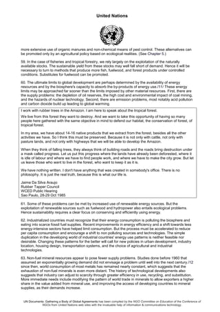 United Nations
UN Documents: Gathering a Body of Global Agreements has been compiled by the NGO Committee on Education of the Conference of
NGOs from United Nations web sites with the invaluable help of information & communications technology.
more extensive use of organic manures and non-chemical means of pest control. These alternatives can
be promoted only by an agricultural policy based on ecological realities. (See Chapter 5.)
59. In the case of fisheries and tropical forestry, we rely largely on the exploitation of the naturally
available stocks. The sustainable yield from these stocks may well fall short of demand. Hence it will be
necessary to turn to methods that produce more fish, fuelwood, and forest products under controlled
conditions. Substitutes for fuelwood can be promoted.
60. The ultimate limits to global development are perhaps determined by the availability of energy
resources and by the biosphere's capacity to absorb the by-products of energy use./11/ These energy
limits may be approached far sooner than the limits imposed by other material resources. First, there are
the supply problems: the depletion of oil reserves, the high cost and environmental impact of coal mining,
and the hazards of nuclear technology. Second, there are emission problems, most notably acid pollution
and carbon dioxide build up leading to global warming.
I work with rubber trees in the Amazon. I am here to speak about the tropical forest.
We live from this forest they want to destroy. And we want to take this opportunity of having so many
people here gathered with the same objective in mind to defend our habitat, the conservation of forest, of
tropical forest.
In my area, we have about 14-16 native products that we extract from the forest, besides all the other
activities we have. So I think this must be preserved. Because it is not only with cattle, not only with
pasture lands, and not only with highways that we will be able to develop the Amazon.
When they think of falling trees, they always think of building roads and the roads bring destruction under
a mask called progress. Let us put this progress where the lands have already been deforested, where it
is idle of labour and where we have to find people work, and where we have to make the city grow. But let
us leave those who want to live in the forest, who want to keep it as it is.
We have nothing written. I don't have anything that was created in somebody's office. There is no
philosophy. It is just the real truth, because this is what our life is.
Jaime Da Silva Araujo
Rubber Tapper Council
WCED Public Hearing
Sao Paulo, 28-29 Oct 1985
61. Some of these problems can be met by increased use of renewable energy sources. But the
exploitation of renewable sources such as fuelwood and hydropower also entails ecological problems.
Hence sustainability requires a clear focus on conserving and efficiently using energy.
62. Industrialized countries must recognize that their energy consumption is polluting the biosphere and
eating into scarce fossil fuel supplies. Recent improvements in energy efficiency and a shift towards less
energy-intensive sectors have helped limit consumption. But the process must be accelerated to reduce
per capita consumption and encourage a shift to non polluting sources and technologies. The simple
duplication in the developing world of industrial countries' energy use patterns is neither feasible nor
desirable. Changing these patterns for the better will call for new policies in urban development, industry
location, housing design, transportation systems, and the choice of agricultural and industrial
technologies.
63. Non-fuel mineral resources appear to pose fewer supply problems. Studies done before 1960 that
assumed an exponentially growing demand did not envisage a problem until well into the next century./12
since then, world consumption of most metals has remained nearly constant, which suggests that the
exhaustion of non-fuel minerals is even more distant. The history of technological developments also
suggests that industry can adjust to scarcity through greater efficiency in use, recycling, and substitution.
More immediate needs include modifying the pattern of world trade in minerals to allow exporters a higher
share in the value added from mineral use, and improving the access of developing countries to mineral
supplies, as their demands increase.
 