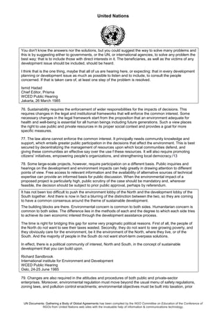 United Nations
UN Documents: Gathering a Body of Global Agreements has been compiled by the NGO Committee on Education of the Conference of
NGOs from United Nations web sites with the invaluable help of information & communications technology.
You don't know the answers nor the solutions, but you could suggest the way to solve many problems and
this is by suggesting either to governments, or the UN, or international agencies, to solve any problem the
best way: that is to include those with direct interests in it. The beneficiaries, as well as the victims of any
development issue should be included, should be heard.
I think that is the one thing, maybe that all of us are hearing here, or expecting: that in every development
planning or development issue as much as possible to listen and to include, to consult the people
concerned. If that is taken care of, at least one step of the problem is resolved.
Ismid Hadad
Chief Editor, Prisma
WCED Public Hearing
Jakarta, 26 March 1985
76. Sustainability requires the enforcement of wider responsibilities for the impacts of decisions. This
requires changes in the legal and institutional frameworks that will enforce the common interest. Some
necessary changes in the legal framework start from the proposition that an environment adequate for
health and well-being is essential for all human beings including future generations. Such a view places
the right to use public and private resources in its proper social context and provides a goal for more
specific measures.
77. The law alone cannot enforce the common interest. It principally needs community knowledge and
support, which entails greater public participation in the decisions that affect the environment. This is best
secured by decentralizing the management of resources upon which local communities defend, and
giving these communities an effective say over the use f these resources. It will also require promoting
citizens' initiatives, empowering people's organizations, and strengthening local democracy./13
78. Some large-scale projects, however, require participation on a different basis. Public inquiries and
hearings on the development and environment impacts can help greatly in drawing attention to different
points of view. Free access to relevant information and the availability of alternative sources of technical
expertise can provide an informed basis for public discussion. When the environmental impact of a
proposed project is particularly high, public scrutiny of the case should be mandatory and, wherever
feasible, the decision should be subject to prior public approval, perhaps by referendum.
It has not been too difficult to push the environment lobby of the North and the development lobby of the
South together. And there is now in fact a blurring of the distinction between the two, so they are coming
to have a common consensus around the theme of sustainable development.
The building blocks are there. Environmental concern is common to both sides. Humanitarian concern is
common to both sides. The difference lies in the methods of each and the degree to which each side tries
to achieve its own economic interest through the development assistance process.
The time is right for bridging this gap for some very pragmatic political reasons. First of all, the people of
the North do not want to see their taxes wasted. Secondly, they do not want to see growing poverty, and
they obviously care for the environment, be it the environment of the North, where they live, or of the
South. And the majority of people in the South do not want short-term overpass solutions.
In effect, there is a political community of interest, North and South, in the concept of sustainable
development that you can build upon.
Richard Sandbrook
International institute for Environment and Development
WCED Public Hearing
Oslo, 24-25 June 1985
79. Changes are also required in the attitudes and procedures of both public and private-sector
enterprises. Moreover, environmental regulation must move beyond the usual menu of safety regulations,
zoning laws, and pollution control enactments; environmental objectives must be built into taxation, prior
 