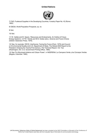 United Nations
UN Documents: Gathering a Body of Global Agreements has been compiled by the NGO Committee on Education of the Conference of
NGOs from United Nations web sites with the invaluable help of information & communications technology.
7/ FAO, Fuelwood Supplies in the Developing Countries, Forestry Paper No. 42 (Rome:
1983).
8/ DIESA, World Population Prospects, op. cit.
9/ Ibid.
10/ Ibid.
11/ W. Hafele and W. Sassin, 'Resources and Endowments, An Outline of Future
Energy Systems', in P.W. Hemily and M.N. Ozdas (eds.), Science and Future Choice
(Oxford: Clarendon Press, 1979).
12/ See, for example, OECD, Interfutures: Facing the Future (Paris: 1979) and Council
on Environmental Quality and U.S. Department of State, The Global 2000 Report to the
President: Entering the Twenty-First Century, The Technical Report, Vol. Two
(Washington, DC: U.S. Government Printing Office, 1980).
13/ See 'For Municipal initiative and Citizen Power', in INDERENA, La Campana Verde y los Concejos Verdes
(Bogota, Colombia: 1985).
 