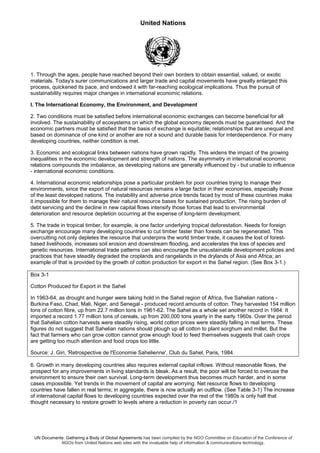 United Nations
UN Documents: Gathering a Body of Global Agreements has been compiled by the NGO Committee on Education of the Conference of
NGOs from United Nations web sites with the invaluable help of information & communications technology.
1. Through the ages, people have reached beyond their own borders to obtain essential, valued, or exotic
materials. Today's surer communications and larger trade and capital movements have greatly enlarged this
process, quickened its pace, and endowed it with far-reaching ecological implications. Thus the pursuit of
sustainability requires major changes in international economic relations.
I. The International Economy, the Environment, and Development
2. Two conditions must be satisfied before international economic exchanges can become beneficial for all
involved. The sustainability of ecosystems on which the global economy depends must be guaranteed. And the
economic partners must be satisfied that the basis of exchange is equitable; relationships that are unequal and
based on dominance of one kind or another are not a sound and durable basis for interdependence. For many
developing countries, neither condition is met.
3. Economic and ecological links between nations have grown rapidly. This widens the impact of the growing
inequalities in the economic development and strength of nations. The asymmetry in international economic
relations compounds the imbalance, as developing nations are generally influenced by - but unable to influence
- international economic conditions.
4. International economic relationships pose a particular problem for poor countries trying to manage their
environments, since the export of natural resources remains a large factor in their economies, especially those
of the least developed nations. The instability and adverse price trends faced by most of these countries make
it impossible for them to manage their natural resource bases for sustained production. The rising burden of
debt servicing and the decline in new capital flows intensify those forces that lead to environmental
deterioration and resource depletion occurring at the expense of long-term development.
5. The trade in tropical timber, for example, is one factor underlying tropical deforestation. Needs for foreign
exchange encourage many developing countries to cut timber faster than forests can be regenerated. This
overcutting not only depletes the resource that underpins the world timber trade, it causes the lost of forest-
based livelihoods, increases soil erosion and downstream flooding, and accelerates the loss of species and
genetic resources. International trade patterns can also encourage the unsustainable development policies and
practices that have steadily degraded the croplands and rangelands in the drylands of Asia and Africa; an
example of that is provided by the growth of cotton production for export in the Sahel region. (See Box 3-1.)
Box 3-1
Cotton Produced for Export in the Sahel
In 1963-64, as drought and hunger were taking hold in the Sahel region of Africa, five Sahelian nations -
Burkina Faso, Chad, Mali, Niger, and Senegal - produced record amounts of cotton. They harvested 154 million
tons of cotton fibre, up from 22.7 million tons in 1961-62. The Sahel as a whole set another record in 1984: It
imported a record 1.77 million tons of cereals, up from 200,000 tons yearly in the early 1960s. Over the period
that Sahelian cotton harvests were steadily rising, world cotton prices were steadily falling in real terms. These
figures do not suggest that Sahelian nations should plough up all cotton to plant sorghum and millet. But the
fact that farmers who can grow cotton cannot grow enough food to feed themselves suggests that cash crops
are getting too much attention and food crops too little.
Source: J. Giri, 'Retrospective de l'Economie Sahelienne', Club du Sahel, Paris, 1984.
6. Growth in many developing countries also requires external capital inflows. Without reasonable flows, the
prospect for any improvements in living standards is bleak. As a result, the poor will be forced to overuse the
environment to ensure their own survival. Long-term development thus becomes much harder, and in some
cases impossible. Yet trends in the movement of capital are worrying. Net resource flows to developing
countries have fallen in real terms; in aggregate, there is now actually an outflow. (See Table 3-1) The increase
of international capital flows to developing countries expected over the rest of the 1980s is only half that
thought necessary to restore growth to levels where a reduction in poverty can occur./1
 