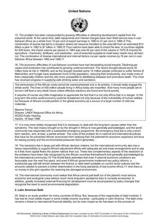 United Nations
UN Documents: Gathering a Body of Global Agreements has been compiled by the NGO Committee on Education of the Conference of
NGOs from United Nations web sites with the invaluable help of information & communications technology.
15. The problem has been compounded by growing difficulties in attracting development capital from the
industrial world. At the same time, debt repayments and interest charges have risen Debt service rose in sub-
Saharan Africa as a whole from 15 per cent of export earnings in 1980 to 31 per cent in 1985./4 This
combination of events has led to a situation where net resource transfers to the area fell from an estimated $10
billion a year in 1982 to $1 billion in 1985./5 Thus nations have been able to import far less. In countries eligible
for IDA loans, the import volume per person in 1984 was only 62 per cent of the volume in 1970./6 Imports for
agriculture - machinery, fertilizers, and pesticides - and of essential supplies to meet basic needs have all been
cut. The combination of diverse international and internal factors cut per capita incomes by 16 per cent in sub-
Saharan Africa between 1960 and 1985./7
16. The economic difficulties of sub-Saharan countries have had devastating social impacts. Declining per
capita rood production has contributed to growing undernourishment. The recent drought placed some 35
million lives at risk in 1984/85, and as the drought receded some 19 million people continued to suffer famine./8
Malnutrition and hunger have weakened much of the population, reducing their productivity, and made more of
them (especially children and the old) more susceptible to debilitating diseases and premature death. The crisis
has reversed progress in supplying safe drinking water and sanitation.
The seriousness of the African crisis cannot be overemphasized and in its entirety, it should really engage the
whole world. The lives of 400 million people living in Africa today are imperilled. And many more people yet to
be born will face a very bleak future unless effective solutions are found and found quickly.
It requires of course very little imagination to appreciate the fact that it is not only Africa that is in danger. In the
long term the entire world economy could be threatened not only because of the indivisibility of human welfare
but because of Africa's crucial position in the global economy as a source of a large number of vital raw
materials.
Maxime Ferrari
Director, UNEP Regional Office for Africa
WCED Public Hearing
Harare, 18 Sept 1986
17. It is now more widely recognized that it is necessary to deal with the long-term causes rather than the
symptoms. The vast misery brought on by the drought in Africa is now generally acknowledged, and the world
community has responded with a substantial emergency programme. But emergency food aid is only a short-
term reaction, and, at best, a partial answer. The roots of the problem lie in national and international policies
that have bo far prevented African economies from realizing their full potential for economic expansion and thus
for easing poverty and the environmental pressures that it generates.
18. The resolution lies in large part with African decision makers, but the international community also has a
heavy responsibility to support Africa's adjustment efforts with adequate aid and trade arrangements and to see
to it that more capital flows into poorer nations than out. These two complementary aspects of the resolution of
the problems have been fully recognized by the African countries themselves/9 and generally acknowledged by
the international community./10 The World Bank estimates that even if external economic conditions are
favourable over the next five years, and even if African governments implement key policy reforms, a
substantial gap will still remain between the finance or debt relief available on current donor policies and the
amounts needed to prevent a further deterioration in the living standards of low-income Africa./11 And there is
no money in this grim equation for restoring the damaged environment.
19. The international community must realize that Africa cannot pull itself out of the planet's most serious
economic and ecological crisis without much more long-term assistance than is currently envisioned. In
addition, greatly increased external financing for development must be accompanied by policy changes that
recognize the need to avoid environmental degradation.
2. Latin American Debt
20. Debt is an acute problem for many countries of Africa. But, because of the magnitudes of debt involved, it
has had its most visible impact in some middle-income countries - particularly in Latin America. The debt crisis
remains a threat to international financial stability, but its main impact so far has been on the process of
 