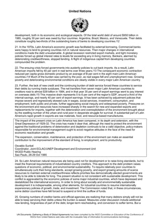United Nations
UN Documents: Gathering a Body of Global Agreements has been compiled by the NGO Committee on Education of the Conference of
NGOs from United Nations web sites with the invaluable help of information & communications technology.
development, both in its economic and ecological aspects. Of the total world debt of around $950 billion in
1985, roughly 30 per cent was owed by four countries: Argentina, Brazil, Mexico, and Venezuela. Their debts
constitute roughly two-thirds of the outstanding loans of banks to developing countries./12
21. In the 1970s, Latin America's economic growth was facilitated by external borrowing. Commercial banks
were happy to lend to growing countries rich in natural resources. Then major changes in international
conditions made the debt unsustainable. A global recession restricted export markets, and tight monetary
policies forced up global interest rates to levels far exceeding any in living memory. Bankers, alarmed by
deteriorating creditworthiness, stopped lending. A flight of indigenous capital from developing countries
compounded the problem.
22. The ensuing crisis forced governments into austerity policies to cut back imports. As a result, Latin
American imports fell by 40 per cent in real terms over three years./13 The consequent economic contraction
reduced per capita gross domestic product by an average of B per cent in the eight main Latin American
countries./14 Much of the burden was carried by the poor, as real wages fell and unemployment rose. Growing
poverty and deteriorating environmental conditions are clearly visible in every major Latin American country.
23. Further, the lack of new credit and the continuing burden of debt service forced these countries to service
their debts by running trade surpluses. The net transfers from seven major Latin American countries to
creditors rose to almost $39 billion in 1984, and in that year 35 per cent of export earnings went to pay interest
on overseas debt./15 This massive drain represents 5 to 6 per cent of the region's GDP, around a third of the
internal savings, and nearly 40 per cent of export earnings. It has been achieved by adjustment policies that
impose severe and regressively skewed cuts in wages, social services, investment, consumption, and
employment, both public and private, further aggravating social inequity and widespread poverty. Pressures on
the environment and resources have increased sharply in the search for new and expanded exports and
replacements for imports, together with the deterioration and overexploitation of the environment brought about
by the swelling number of the urban and rural poor in desperate struggle for survival. A substantial part of Latin
America's rapid growth in exports are raw materials, food, and resource-based manufactures.
The impact of the present crisis on Latin America has been compared, in its depth and extension, with the
Great Depression of 1929-32. The crisis has made it clear that, although the need to protect the environment
against the traditional problems of deterioration and depletion continues to be a valid objective, policy-makers
responsible for environmental management ought to avoid negative attitudes in the face of the need for
economic reactivation and growth.
The expansion, conservation, maintenance, and protection of the environment can make an essential
contribution to the improvement of the standard of living, to employment, and to productivity.
Osvaldo Sunkel
Coordinator, Joint ECLAC/UNEP Development and Environment Unit
WCED Public Hearing
Sao Paulo, 28-29 Oct 1985
24. So Latin American natural resources ate being used not for development or to raise living standards, but to
meet the financial requirements of industrialized country creditors. This approach to the debt problem raises
questions of economic, political, and environmental sustainability. To require relatively poor countries to
simultaneously curb their living standards, accept growing poverty, and export growing amounts of scarce
resources to maintain external creditworthiness reflects priorities few democratically elected governments are
likely to be able to tolerate for long. The present situation is not consistent with sustainable development. This
conflict is aggravated by the economic policies of some major industrial countries, which have depressed and
destabilized the international economy. In order to bring about socially and environmentally sustainable
development it is indispensable, among other elements, for industrial countries to resume internationally
expansionary policies of growth, trade, and investment. The Commission noted that, in these circumstances,
some debtor countries have felt forced to suspend or limit the outflow of funds.
25. Growing numbers of creditor banks and official agencies are realizing that many debtors simply will not be
able to keep servicing their debts unless the burden is eased. Measures under discussion include additional
new lending, forgiveness of part of the debt, longer-term rescheduling, and conversion to softer terms. But a
 
