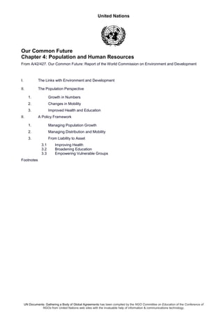 United Nations
UN Documents: Gathering a Body of Global Agreements has been compiled by the NGO Committee on Education of the Conference of
NGOs from United Nations web sites with the invaluable help of information & communications technology.
Our Common Future
Chapter 4: Population and Human Resources
From A/42/427. Our Common Future: Report of the World Commission on Environment and Development
I. The Links with Environment and Development
II. The Population Perspective
1. Growth in Numbers
2. Changes in Mobility
3. Improved Health and Education
II. A Policy Framework
1. Managing Population Growth
2. Managing Distribution and Mobility
3. From Liability to Asset
3.1 Improving Health
3.2 Broadening Education
3.3 Empowering Vulnerable Groups
Footnotes
 