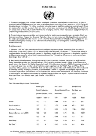 United Nations
UN Documents: Gathering a Body of Global Agreements has been compiled by the NGO Committee on Education of the Conference of
NGOs from United Nations web sites with the invaluable help of information & communications technology.
1. The world produces more food per head of population today than ever before in human history. In 1985, it
produced nearly 500 kilogrammes per head of cereals and root crops, the primary sources of food./1 Yet amid
this abundance, more than 730 million people did not eat enough to lead fully productive working lives./2 There
are places where too little is grown; there are places where large numbers cannot afford to buy food. And there
are broad areas of the Earth, in both industrial and developing nations, where increases in food production are
undermining the base for future production.
2. The agricultural resources and the technology needed to feed growing populations are available. Much has
been achieved over the past few decades. Agriculture does not lack resources; it lacks policies to ensure that
the food is produced where it is needed and in a manner that sustains the livelihoods of the rural poor. He can
meet this challenge by building on our achievements and devising new strategies for sustaining food and
livelihood security.
I. Achievements
3. Between 1950 and 1985, cereal production outstripped population growth, increasing from around 700
million tons to over 1,800 million tons, an annual growth rate of around 2.7 per cent./3 This increase helped to
meet escalating demands for cereals caused by population growth and rising incomes in developing countries
and by growing needs for animal feed in developed countries. Yet regional differences in performance have
been large. (See Table 5-1.)
4. As production has increased sharply in some regions and demand in others, the pattern of world trade in
foods, especially cereals, has changed radically. North America exported barely 5 million tons of foodgrains
yearly before the Second World War; it exported nearly 120 million tons during the 1980s. Europe's grain deficit
is very much lower now. and the bulk of North American exports are to the USSR. Asia, and Africa. Three
countries - China, Japan, and the USSR - took half the world exports in the early 1980s; much of the rest went
to relatively wealthy developing countries, such as Middle Eastern oil exporters. Several poor agricultural
countries, especially in sub-Saharan Africa, have become net importers of foodgrains. Still, although one-fourth
of sub-Saharan Africa's population relied on imported grains in 1984, that region's imports have accounted for
less than 10 per cent of world grain trade thus far in the 1980s./4
Table 5-1
Two Decades of Agricultural Development
Per Capita
Food Production
(Index 1961-64 = 100)
Per Capita
Gross Cropped Area
(Hectares)
Per Hectare
Fertilizer use
(kg.)
1961-64 1981-84 1964 1984 1964 1984
World 100 112 0.44 0.31 29.3 85.3
North America 100 121 1.05 0.90 47.3 93.2
Western Europe 100 131 0.11 0.25 114.4 124.1
Eastern Europe and USSR 100 128 0.84 0.71 30.4 122.1
Africa 100 88 0.74 0.35 1.8 9.7
Near East* 100 107 0.53 0.35 6.9 53.6
Far East** 100 116 0.10 0.20 4.4 45.4
 