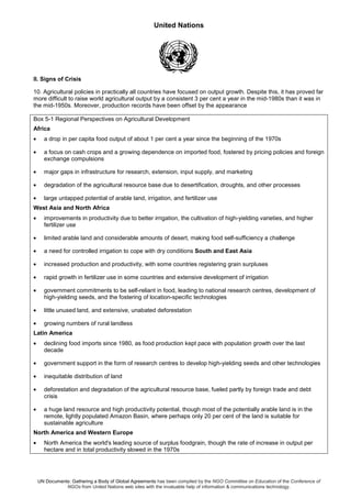 United Nations
UN Documents: Gathering a Body of Global Agreements has been compiled by the NGO Committee on Education of the Conference of
NGOs from United Nations web sites with the invaluable help of information & communications technology.
II. Signs of Crisis
10. Agricultural policies in practically all countries have focused on output growth. Despite this, it has proved far
more difficult to raise world agricultural output by a consistent 3 per cent a year in the mid-1980s than it was in
the mid-1950s. Moreover, production records have been offset by the appearance
Box 5-1 Regional Perspectives on Agricultural Development
Africa
• a drop in per capita food output of about 1 per cent a year since the beginning of the 1970s
• a focus on cash crops and a growing dependence on imported food, fostered by pricing policies and foreign
exchange compulsions
• major gaps in infrastructure for research, extension, input supply, and marketing
• degradation of the agricultural resource base due to desertification, droughts, and other processes
• large untapped potential of arable land, irrigation, and fertilizer use
West Asia and North Africa
• improvements in productivity due to better irrigation, the cultivation of high-yielding varieties, and higher
fertilizer use
• limited arable land and considerable amounts of desert, making food self-sufficiency a challenge
• a need for controlled irrigation to cope with dry conditions South and East Asia
• increased production and productivity, with some countries registering grain surpluses
• rapid growth in fertilizer use in some countries and extensive development of irrigation
• government commitments to be self-reliant in food, leading to national research centres, development of
high-yielding seeds, and the fostering of location-specific technologies
• little unused land, and extensive, unabated deforestation
• growing numbers of rural landless
Latin America
• declining food imports since 1980, as food production kept pace with population growth over the last
decade
• government support in the form of research centres to develop high-yielding seeds and other technologies
• inequitable distribution of land
• deforestation and degradation of the agricultural resource base, fueled partly by foreign trade and debt
crisis
• a huge land resource and high productivity potential, though most of the potentially arable land is in the
remote, lightly populated Amazon Basin, where perhaps only 20 per cent of the land is suitable for
sustainable agriculture
North America and Western Europe
• North America the world's leading source of surplus foodgrain, though the rate of increase in output per
hectare and in total productivity slowed in the 1970s
 
