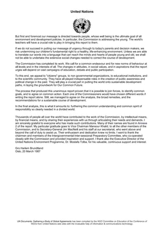 United Nations
UN Documents: Gathering a Body of Global Agreements has been compiled by the NGO Committee on Education of the Conference of
NGOs from United Nations web sites with the invaluable help of information & communications technology.
But first and foremost our message is directed towards people, whose well being is the ultimate goal of all
environment and development policies. In particular, the Commission is addressing the young. The world's
teachers will have a crucial role to play in bringing this report to them.
If we do not succeed in putting our message of urgency through to today's parents and decision makers, we
risk undermining our children's fundamental right to a healthy, life-enhancing environment. Unless we are able
to translate our words into a language that can reach the minds and hearts of people young and old, we shall
not be able to undertake the extensive social changes needed to correct the course of development.
The Commission has completed its work. We call for a common endeavour and for new norms of behaviour at
all levels and in the interests of all. The changes in attitudes, in social values, and in aspirations that the report
urges will depend on vast campaigns of education, debate and public participation.
To this end, we appeal to "citizens" groups, to non governmental organizations, to educational institutions, and
to the scientific community. They have all played indispensable roles in the creation of public awareness and
political change in the past. They will play a crucial part in putting the world onto sustainable development
paths, in laying the groundwork for Our Common Future.
The process that produced this unanimous report proven that it is possible to join forces, to identify common
goals, and to agree on common action. Each one of the Commissioners would have chosen different words if
writing the report alone. Still, we managed to agree on the analysis, the broad remedies, and the
recommendations for a sustainable course of development.
In the final analysis, this is what it amounts to: furthering the common understanding and common spirit of
responsibility so clearly needed in a divided world.
Thousands of people all over the world have contributed to the work of the Commission, by intellectual means,
by financial means, and by sharing their experiences with us through articulating their needs and demands. I
am sincerely grateful to everyone who has made such contributions. Many of their names are found in Annexe
2 of the report. My particular gratitude goes to Vice Chairman Mansour Khalid, to all the other members of the
Commission, and to Secretary-General Jim MacNeill and his staff at our secretariat, who went above and
beyond the call of duty to assist us. Their enthusiasm and dedication knew no limits. I want to thank the
chairmen and members of the Intergovernmental Inter-sessional Preparatory Committee, who co-operated
closely with the Commission and provided inspiration and support. I thank also the Executive Director of the
United Nations Environment Programme, Dr. Mostafa Tolba, for his valuable, continuous support and interest.
Gro Harlem Brundtland
Oslo, 20 March 1987
 