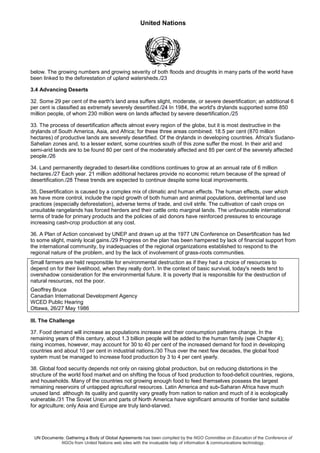 United Nations
UN Documents: Gathering a Body of Global Agreements has been compiled by the NGO Committee on Education of the Conference of
NGOs from United Nations web sites with the invaluable help of information & communications technology.
below. The growing numbers and growing severity of both floods and droughts in many parts of the world have
been linked to the deforestation of upland watersheds./23
3.4 Advancing Deserts
32. Some 29 per cent of the earth's land area suffers slight, moderate, or severe desertification; an additional 6
per cent is classified as extremely severely desertified./24 In 1984, the world's drylands supported some 850
million people, of whom 230 million were on lands affected by severe desertification./25
33. The process of desertification affects almost every region of the globe, but it is most destructive in the
drylands of South America, Asia, and Africa; for these three areas combined. 18.5 per cent (870 million
hectares) of productive lands are severely desertified. Of the drylands in developing countries. Africa's Sudano-
Sahelian zones and, to a lesser extent, some countries south of this zone suffer the most. In their arid and
semi-arid lands are to be found 80 per cent of the moderately affected and 85 per cent of the severely affected
people./26
34. Land permanently degraded to desert-like conditions continues to grow at an annual rate of 6 million
hectares./27 Each year. 21 million additional hectares provide no economic return because of the spread of
desertification./28 These trends are expected to continue despite some local improvements.
35, Desertification is caused by a complex mix of climatic and human effects. The human effects, over which
we have more control, include the rapid growth of both human and animal populations, detrimental land use
practices (especially deforestation), adverse terms of trade, and civil strife. The cultivation of cash crops on
unsuitable rangelands has forced herders and their cattle onto marginal lands. The unfavourable international
terms of trade for primary products and the policies of aid donors have reinforced pressures to encourage
increasing cash-crop production at any cost.
36. A Plan of Action conceived by UNEP and drawn up at the 1977 UN Conference on Desertification has led
to some slight, mainly local gains./29 Progress on the plan has been hampered by lack of financial support from
the international community, by inadequacies of the regional organizations established to respond to the
regional nature of the problem, and by the lack of involvement of grass-roots communities.
Small farmers are held responsible for environmental destruction as if they had a choice of resources to
depend on for their livelihood, when they really don't. In the context of basic survival, today's needs tend to
overshadow consideration for the environmental future. It is poverty that is responsible for the destruction of
natural resources, not the poor.
Geoffrey Bruce
Canadian International Development Agency
WCED Public Hearing
Ottawa, 26/27 May 1986
III. The Challenge
37. Food demand will increase as populations increase and their consumption patterns change. In the
remaining years of this century, about 1.3 billion people will be added to the human family (see Chapter 4);
rising incomes, however, may account for 30 to 40 per cent of the increased demand for food in developing
countries and about 10 per cent in industrial nations./30 Thus over the next few decades, the global food
system must be managed to increase food production by 3 to 4 per cent yearly.
38. Global food security depends not only on raising global production, but on reducing distortions in the
structure of the world food market and on shifting the focus of food production to food-deficit countries, regions,
and households. Many of the countries not growing enough food to feed themselves possess the largest
remaining reservoirs of untapped agricultural resources. Latin America and sub-Saharan Africa have much
unused land. although its quality and quantity vary greatly from nation to nation and much of it is ecologically
vulnerable./31 The Soviet Union and parts of North America have significant amounts of frontier land suitable
for agriculture; only Asia and Europe are truly land-starved.
 