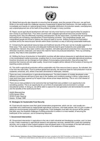 United Nations
UN Documents: Gathering a Body of Global Agreements has been compiled by the NGO Committee on Education of the Conference of
NGOs from United Nations web sites with the invaluable help of information & communications technology.
39. Global food security also depends on ensuring that all people, even the poorest of the poor, can get food.
While on the world scale this challenge requires a reappraisal of global food distribution, the task weighs more
immediately and heavily on national governments. Inequitable distribution of production assets, unemployment,
and underemployment are at the heart of the problem of hunger in many countries.
40. Rapid, sound agricultural development will mean not only more food but more opportunities for people to
earn money to purchase food. Thus when countries with untapped agricultural resources provide food by
importing more, they are effectively importing unemployment. By the same token, countries that are subsidizing
food exports are increasing unemployment in food-importing countries. This marginalizes people, and
marginalized people are forced to destroy the resource base to survive. Shifting production to food-deficit
countries and to the resource-poor farmers within those countries is a way of securing sustainable livelihoods.
41. Conserving the agricultural resource base and livelihood security of the poor can be mutually supportive in
three ways. First, secure resources and adequate livelihoods lead to good husbandry and sustainable
management. Second, they ease rural-to-urban migration, stimulate agricultural production from resources that
otherwise would be underused, and reduce the need for food to be produced elsewhere. Third, by combating
poverty, they help to slow population growth.
42. Shifting the focus of production to food-deficit countries will also reduce pressures on agricultural resources
in the industrialized market economies, enabling them to move towards more sustainable agricultural practices.
Incentive structures can be changed so that instead of encouraging overproduction, they encourage farm
practices that improve soil and water quality. Government budgets will be relieved of the burdens of storing and
exporting surplus products.
43. This shift in agricultural production will be sustainable only if the resource base is secure. As indicated, this
is far from the case today. Thus to achieve global food security, the resource base for food production must be
sustained, enhanced, and, where it has been diminished or destroyed, restored.
There are many contradictions in agricultural development. The blind imitation of models developed under
different circumstances will have to give way to the realities and conditions existing in Africa. Large areas of
virgin land have been opened up for export crops whose prices keeps declining. This is not in the interest of
developing countries.
There are so many problems to be overcome that we forget that every problem is an opportunity to do
something positive. This is an opportunity for us to think of conservation and environment in a broad
educational context. In doing so, we will be able to capture the next generation and demonstrate the wonder
and the benefits of the world around them.
Adolfo Mascarenhas
IUCN Harare Office
WCED Public Hearing
Harare. 18 Sept 1986
IV. Strategies for Sustainable Food Security
44. Food security requires more than good conservation programmes, which can be - and usually are -
overridden and undermined by inappropriate agricultural, economic, and trade policies. Nor is it just a matter of
adding an environmental component to programmes. Food strategies must take into account all the policies
that bear upon the threefold challenge of shifting production to where it is most needed, of securing the
livelihoods of the rural poor, and of conserving resources.
1. Government Intervention
45. Government intervention in agriculture is the rule in both industrial and developing countries, and it is here
to stay. Public investment in agricultural research and extension services, assisted farm credit and marketing
services, and a range of other support systems have all played parts in the successes of the last half-century.
In fact, the real problem in many developing countries is the weakness of these systems.
 