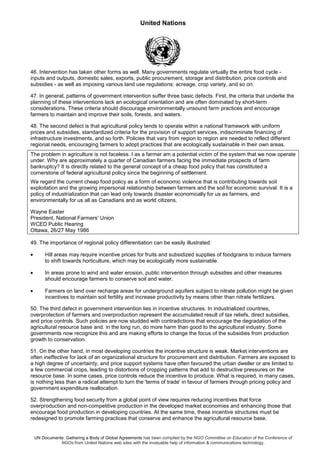 United Nations
UN Documents: Gathering a Body of Global Agreements has been compiled by the NGO Committee on Education of the Conference of
NGOs from United Nations web sites with the invaluable help of information & communications technology.
46. Intervention has taken other forms as well. Many governments regulate virtually the entire food cycle -
inputs and outputs, domestic sales, exports, public procurement, storage and distribution, price controls and
subsidies - as well as imposing various land use regulations: acreage, crop variety, and so on.
47. In general, patterns of government intervention suffer three basic defects. First, the criteria that underlie the
planning of these interventions lack an ecological orientation and are often dominated by short-term
considerations. These criteria should discourage environmentally unsound farm practices and encourage
farmers to maintain and improve their soils, forests, and waters.
48. The second defect is that agricultural policy tends to operate within a national framework with uniform
prices and subsidies, standardized criteria for the provision of support services, indiscriminate financing of
infrastructure investments, and so forth. Policies that vary from region to region are needed to reflect different
regional needs, encouraging farmers to adopt practices that are ecologically sustainable in their own areas.
The problem in agriculture is not faceless. I as a farmer am a potential victim of the system that we now operate
under. Why are approximately a quarter of Canadian farmers facing the immediate prospects of farm
bankruptcy? It is directly related to the general concept of a cheap food policy that has constituted a
cornerstone of federal agricultural policy since the beginning of settlement.
We regard the current cheap food policy as a form of economic violence that is contributing towards soil
exploitation and the growing impersonal relationship between farmers and the soil for economic survival. It is a
policy of industrialization that can lead only towards disaster economically for us as farmers, and
environmentally for us all as Canadians and as world citizens.
Wayne Easter
President, National Farmers' Union
WCED Public Hearing
Ottawa, 26/27 May 1986
49. The importance of regional policy differentiation can be easily illustrated:
• Hill areas may require incentive prices for fruits and subsidized supplies of foodgrains to induce farmers
to shift towards horticulture, which may be ecologically more sustainable.
• In areas prone to wind and water erosion, public intervention through subsidies and other measures
should encourage farmers to conserve soil and water.
• Farmers on land over recharge areas for underground aquifers subject to nitrate pollution might be given
incentives to maintain soil fertility and increase productivity by means other than nitrate fertilizers.
50. The third defect in government intervention lies in incentive structures. In industrialized countries,
overprotection of farmers and overproduction represent the accumulated result of tax reliefs, direct subsidies,
and price controls. Such policies are now studded with contradictions that encourage the degradation of the
agricultural resource base and. in the long run, do more harm than good to the agricultural industry. Some
governments now recognize this and are making efforts to change the focus of the subsidies from production
growth to conservation.
51. On the other hand, in most developing countries the incentive structure is weak. Market interventions are
often ineffective for lack of an organizational structure for procurement and distribution. Farmers are exposed to
a high degree of uncertainty, and price support systems have often favoured the urban dweller or are limited to
a few commercial crops, leading to distortions of cropping patterns that add to destructive pressures on the
resource base. In some cases, price controls reduce the incentive to produce. What is required, in many cases,
is nothing less than a radical attempt to turn the 'terms of trade' in favour of farmers through pricing policy and
government expenditure reallocation.
52. Strengthening food security from a global point of view requires reducing incentives that force
overproduction and non-competitive production in the developed market economies and enhancing those that
encourage food production in developing countries. At the same time, these incentive structures must be
redesigned to promote farming practices that conserve and enhance the agricultural resource base.
 
