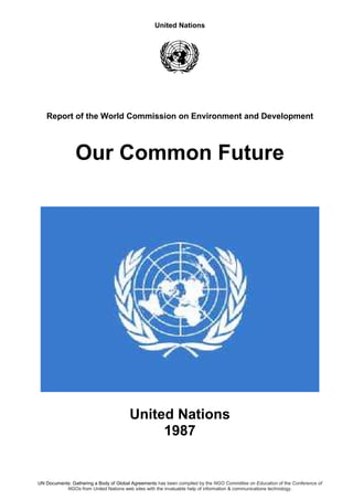 United Nations
UN Documents: Gathering a Body of Global Agreements has been compiled by the NGO Committee on Education of the Conference of
NGOs from United Nations web sites with the invaluable help of information & communications technology.
Report of the World Commission on Environment and Development
Our Common Future
United Nations
1987
 