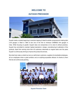 WELCOME TO
SUYASH PRECISION
Suyash made a modest beginning in precision lapping of steel & carbide components & making plain
Limit gauges in Steel in 1984 & was one of the first to introduce CARBIDE limit gauges in
India. While focusing on growth, Suyash does not compromise on its vision & ethical practices.
Suyash has committed to maintain highest standards in design, manufacturing & calibration of the
products. Apart from serving more than 40 customers nationwide on regular basis over the years
Suyash is continuously striving to improve the product & services.
But what truly make us stand out are our well known customers, suppliers & remarkable employees.
all our employees share a great ambition and an anything-is-possible attitude. It’s thanks to them
that we are continuously growing.
Suyash Precision Team
 