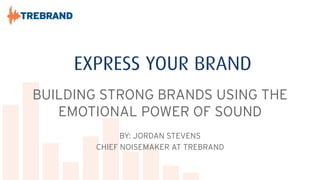 EXPRESS YOUR BRAND
BUILDING STRONG BRANDS USING THE
EMOTIONAL POWER OF SOUND
BY: JORDAN STEVENS
CHIEF NOISEMAKER AT TREBRAND

 