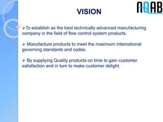 VISION
To establish as the best technically advanced manufacturing
company in the field of flow control system products.
 Manufacture products to meet the maximum international
governing standards and codes.
 By supplying Quality products on time to gain customer
satisfaction and in turn to make customer delight.
 