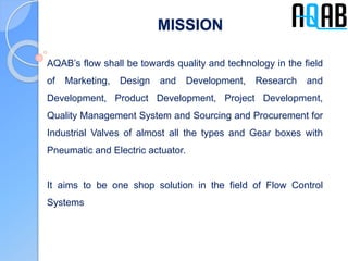 MISSION
AQAB’s flow shall be towards quality and technology in the field
of Marketing, Design and Development, Research and
Development, Product Development, Project Development,
Quality Management System and Sourcing and Procurement for
Industrial Valves of almost all the types and Gear boxes with
Pneumatic and Electric actuator.
It aims to be one shop solution in the field of Flow Control
Systems
 