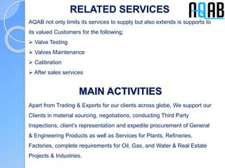 RELATED SERVICES
AQAB not only limits its services to supply but also extends is supports to
its valued Customers for the following;
 Valve Testing
 Valves Maintenance
 Calibration
 After sales services
MAIN ACTIVITIES
Apart from Trading & Exports for our clients across globe, We support our
Clients in material sourcing, negotiations, conducting Third Party
Inspections, client’s representation and expedite procurement of General
& Engineering Products as well as Services for Plants, Refineries,
Factories, complete requirements for Oil, Gas, and Water & Real Estate
Projects & Industries.
 