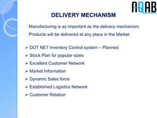 DELIVERY MECHANISM
Manufacturing is as important as the delivery mechanism.
Products will be delivered at any place in the Market.
 DOT NET inventory Control system – Planned
 Stock Plan for popular sizes
 Excellent Customer Network
 Market Information
 Dynamic Sales force
 Established Logistics Network
 Customer Relation
 