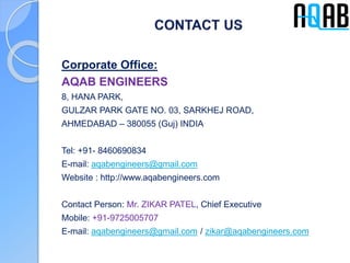 Corporate Office:
AQAB ENGINEERS
8, HANA PARK,
GULZAR PARK GATE NO. 03, SARKHEJ ROAD,
AHMEDABAD – 380055 (Guj) INDIA
Tel: +91- 8460690834
E-mail: aqabengineers@gmail.com
Website : http://www.aqabengineers.com
Contact Person: Mr. ZIKAR PATEL, Chief Executive
Mobile: +91-9725005707
E-mail: aqabengineers@gmail.com / zikar@aqabengineers.com
 