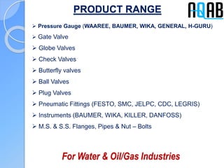 PRODUCT RANGE
 Pressure Gauge (WAAREE, BAUMER, WIKA, GENERAL, H-GURU)
 Gate Valve
 Globe Valves
 Check Valves
 Butterfly valves
 Ball Valves
 Plug Valves
 Pneumatic Fittings (FESTO, SMC, JELPC, CDC, LEGRIS)
 Instruments (BAUMER, WIKA, KILLER, DANFOSS)
 M.S. & S.S. Flanges, Pipes & Nut – Bolts
For Water & Oil/Gas Industries
 