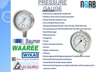 PRESSURE
GAUGESpecial Features
• External zero adjustment (optional)
• Stainless steel case & measuring system
• Socket directly welded to case
• Dry and liquid filled version
• Standard followed EN 837-1 (for NS 100, 150 & 250 mm)
• CE marking (as per PED 97/23/EC) (for NS 100 mm & 150 mm)
• Food & beverage
• Pharmaceutical
• Cryogenics
• Pumps
• Hydro-cleaning machines
• Presses
• Engine compressors
• Turbines
• Diesel engines & Refrigerating plants Suitable for corrosive
• Chemical & Petrochemical industries
• Conventional & nuclear power plants
• Environments & gaseous or liquid media that will not obstruct the
pressure system.
 