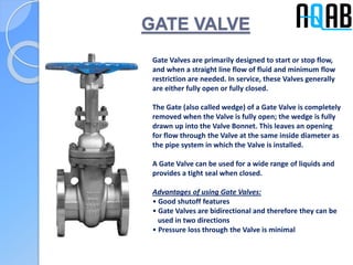 GATE VALVE
Gate Valves are primarily designed to start or stop flow,
and when a straight line flow of fluid and minimum flow
restriction are needed. In service, these Valves generally
are either fully open or fully closed.
The Gate (also called wedge) of a Gate Valve is completely
removed when the Valve is fully open; the wedge is fully
drawn up into the Valve Bonnet. This leaves an opening
for flow through the Valve at the same inside diameter as
the pipe system in which the Valve is installed.
A Gate Valve can be used for a wide range of liquids and
provides a tight seal when closed.
Advantages of using Gate Valves:
• Good shutoff features
• Gate Valves are bidirectional and therefore they can be
used in two directions
• Pressure loss through the Valve is minimal
 