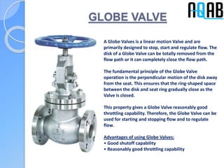 GLOBE VALVE
A Globe Valves is a linear motion Valve and are
primarily designed to stop, start and regulate flow. The
disk of a Globe Valve can be totally removed from the
flow path or it can completely close the flow path.
The fundamental principle of the Globe Valve
operation is the perpendicular motion of the disk away
from the seat. This ensures that the ring-shaped space
between the disk and seat ring gradually close as the
Valve is closed.
This property gives a Globe Valve reasonably good
throttling capability. Therefore, the Globe Valve can be
used for starting and stopping flow and to regulate
flow.
Advantages of using Globe Valves:
• Good shutoff capability
• Reasonably good throttling capability
 