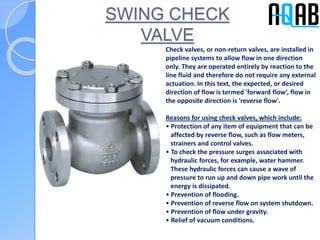 SWING CHECK
VALVE
Check valves, or non-return valves, are installed in
pipeline systems to allow flow in one direction
only. They are operated entirely by reaction to the
line fluid and therefore do not require any external
actuation. In this text, the expected, or desired
direction of flow is termed 'forward flow’, flow in
the opposite direction is 'reverse flow'.
Reasons for using check valves, which include:
• Protection of any item of equipment that can be
affected by reverse flow, such as flow meters,
strainers and control valves.
• To check the pressure surges associated with
hydraulic forces, for example, water hammer.
These hydraulic forces can cause a wave of
pressure to run up and down pipe work until the
energy is dissipated.
• Prevention of flooding.
• Prevention of reverse flow on system shutdown.
• Prevention of flow under gravity.
• Relief of vacuum conditions.
 