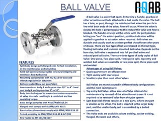 BALL VALVE
Split body design with flanged ends for fast installation,
in-line maintenance and rebuilding
Solid ball construction provides structural integrity and
minimizes flow turbulence
Mounting pad complies with ISO 5211 for ease and
interchangeability of actuation
Bottom-loaded blow-out proof stem
Investment cast body & end cap on sizes 1/2” to 4”. Sand
cast body & end cap on sizes 5” to 10”
Body joint is designed to prevent excessive compression
of valve internals, resulting in a consistent and low
operating torque.
Basic design complies with ASME/ANSI B16.34
Flanged ends comply with ASME/ANSI B16.5
Face-to-face dimensions comply with ASME/ANSI B16.10
Tested according to ANSI/ASME B16.34 & API 598
Fire Tested to API 607/BS 6577
A ball valve is a valve that opens by turning a handle, gearbox or
other actuation methods attached to a ball inside the valve. The ball
has a hole, or port, through the middle so that when the port is in
line with both ends of the valve, flow will occur. When the valve is
closed, the hole is perpendicular to the ends of the valve and flow is
blocked. The handle or lever will be in line with the port position
letting you "see" the valve's position, position indicators will be
applied to gearbox or actuators when required. Ball valves are
durable and usually work to achieve perfect shutoff even after years
of disuse. There are two type of ball valve based on the ball type,
floating ball valve and trunnion mounted ball valve. Depends on the
bore size, ball valve is separated into full port ball valve and
reduced port ball valve. There are three types of body styles of Ball
Valve: One-piece, Two piece split, Three piece split, top entry and
welded, ball valves are available in two piece split, three piece split
and welded.
Advantages of using Ball Valves:
• Quick quarter turn on-off operation
• Tight sealing with low torque
• Smaller in size than most other Valves
Ball Valves are manufactured in different body configurations
and the most common are:
• Top entry Ball Valves allow access to Valve internals for
maintenance by removal of the Valve Bonnet-cover. It is not
required to be removed Valve from the pipe system.
• Split body Ball Valves consists of a two parts, where one part
is smaller as the other. The ball is inserted in the larger body
part, and the smaller body part is assembled by a bolted
connection.
• The Valve ends are available as butt welding, socket welding,
flanged, threaded and others.
FEATURES
 