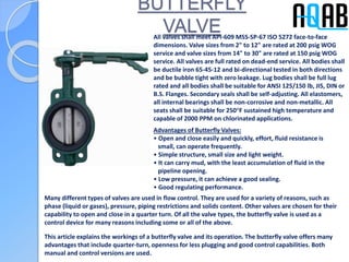 BUTTERFLY
VALVEAll valves shall meet API-609 MSS-SP-67 ISO 5272 face-to-face
dimensions. Valve sizes from 2" to 12" are rated at 200 psig WOG
service and valve sizes from 14" to 30" are rated at 150 psig WOG
service. All valves are full rated on dead-end service. All bodies shall
be ductile iron 65-45-12 and bi-directional tested in both directions
and be bubble tight with zero leakage. Lug bodies shall be full lug
rated and all bodies shall be suitable for ANSI 125/150 lb, JIS, DIN or
B.S. Flanges. Secondary seals shall be self-adjusting. All elastomers,
all internal bearings shall be non-corrosive and non-metallic. All
seats shall be suitable for 250°F sustained high temperature and
capable of 2000 PPM on chlorinated applications.
Advantages of Butterfly Valves:
• Open and close easily and quickly, effort, fluid resistance is
small, can operate frequently.
• Simple structure, small size and light weight.
• It can carry mud, with the least accumulation of fluid in the
pipeline opening.
• Low pressure, it can achieve a good sealing.
• Good regulating performance.
Many different types of valves are used in flow control. They are used for a variety of reasons, such as
phase (liquid or gases), pressure, piping restrictions and solids content. Other valves are chosen for their
capability to open and close in a quarter turn. Of all the valve types, the butterfly valve is used as a
control device for many reasons including some or all of the above.
This article explains the workings of a butterfly valve and its operation. The butterfly valve offers many
advantages that include quarter-turn, openness for less plugging and good control capabilities. Both
manual and control versions are used.
 