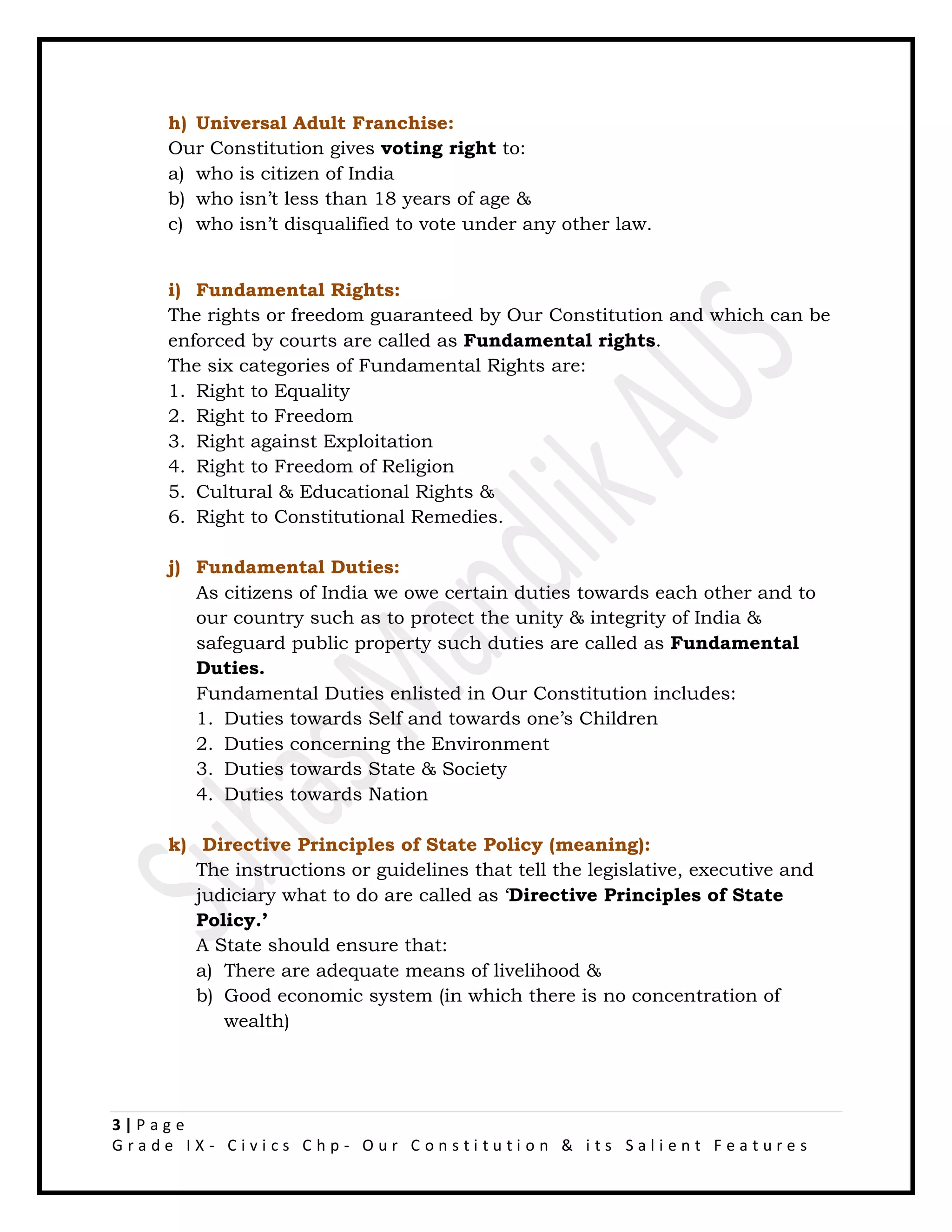 3 | P a g e
G r a d e I X - C i v i c s C h p - O u r C o n s t i t u t i o n & i t s S a l i e n t F e a t u r e s
h) Universal Adult Franchise:
Our Constitution gives voting right to:
a) who is citizen of India
b) who isn’t less than 18 years of age &
c) who isn’t disqualified to vote under any other law.
i) Fundamental Rights:
The rights or freedom guaranteed by Our Constitution and which can be
enforced by courts are called as Fundamental rights.
The six categories of Fundamental Rights are:
1. Right to Equality
2. Right to Freedom
3. Right against Exploitation
4. Right to Freedom of Religion
5. Cultural & Educational Rights &
6. Right to Constitutional Remedies.
j) Fundamental Duties:
As citizens of India we owe certain duties towards each other and to
our country such as to protect the unity & integrity of India &
safeguard public property such duties are called as Fundamental
Duties.
Fundamental Duties enlisted in Our Constitution includes:
1. Duties towards Self and towards one’s Children
2. Duties concerning the Environment
3. Duties towards State & Society
4. Duties towards Nation
k) Directive Principles of State Policy (meaning):
The instructions or guidelines that tell the legislative, executive and
judiciary what to do are called as ‘Directive Principles of State
Policy.’
A State should ensure that:
a) There are adequate means of livelihood &
b) Good economic system (in which there is no concentration of
wealth)
 