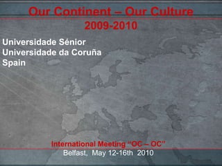 Our Continent – Our Culture2009-2010 Universidade Sénior Universidade da CoruñaSpain International Meeting “OC – OC”Belfast,  May 12-16th  2010 