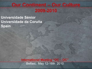 Our Continent – Our Culture2009-2010,[object Object],Universidade Sénior,[object Object],Universidade da CoruñaSpain,[object Object],International Meeting “OC – OC”Belfast,  May 12-16th  2010,[object Object]